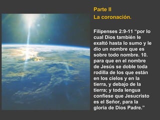 Parte II
La coronación.
Filipenses 2:9-11 “por lo
cual Dios también le
exaltó hasta lo sumo y le
dio un nombre que es
sobre todo nombre. 10.
para que en el nombre
de Jesús se doble toda
rodilla de los que están
en los cielos y en la
tierra, y debajo de la
tierra; y toda lengua
confiese que Jesucristo
es el Señor, para la
gloria de Dios Padre.”
 