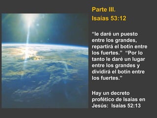 Parte III.
Isaías 53:12
“le daré un puesto
entre los grandes,
repartirá el botín entre
los fuertes.” “Por lo
tanto le daré un lugar
entre los grandes y
dividirá el botín entre
los fuertes.”
Hay un decreto
profético de Isaías en
Jesús: Isaías 52:13
 