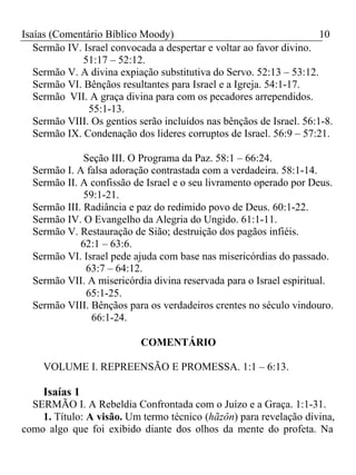 Isaías (Comentário Bíblico Moody) 10 
Sermão IV. Israel convocada a despertar e voltar ao favor divino. 
51:17 – 52:12. 
Sermão V. A divina expiação substitutiva do Servo. 52:13 – 53:12. 
Sermão VI. Bênçãos resultantes para Israel e a Igreja. 54:1-17. 
Sermão VII. A graça divina para com os pecadores arrependidos. 
55:1-13. 
Sermão VIII. Os gentios serão incluídos nas bênçãos de Israel. 56:1-8. 
Sermão IX. Condenação dos lideres corruptos de Israel. 56:9 – 57:21. 
Seção III. O Programa da Paz. 58:1 – 66:24. 
Sermão I. A falsa adoração contrastada com a verdadeira. 58:1-14. 
Sermão II. A confissão de Israel e o seu livramento operado por Deus. 
59:1-21. 
Sermão III. Radiância e paz do redimido povo de Deus. 60:1-22. 
Sermão IV. O Evangelho da Alegria do Ungido. 61:1-11. 
Sermão V. Restauração de Sião; destruição dos pagãos infiéis. 
62:1 – 63:6. 
Sermão VI. Israel pede ajuda com base nas misericórdias do passado. 
63:7 – 64:12. 
Sermão VII. A misericórdia divina reservada para o Israel espiritual. 
65:1-25. 
Sermão VIII. Bênçãos para os verdadeiros crentes no século vindouro. 
66:1-24. 
COMENTÁRIO 
VOLUME I. REPREENSÃO E PROMESSA. 1:1 – 6:13. 
Isaías 1 
SERMÃO I. A Rebeldia Confrontada com o Juízo e a Graça. 1:1-31. 
1. Título: A visão. Um termo técnico (hãzôn) para revelação divina, 
como algo que foi exibido diante dos olhos da mente do profeta. Na 
 