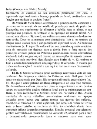 Isaías (Comentário Bíblico Moody) 100 
fisicamente os exilados ao seu desolado patrimônio em Judá, e 
repovoada espiritualmente a herança perdida de Israel, confiando a uma 
"nação que produza os devidos frutos". 
Do versículo 9 em diante, a referência é principalmente espiritual e 
pertence ao livramento da escravidão do pecado por meio do poder do 
Evangelho, seu suprimento de alimento e bebida para as almas, e sua 
proteção das pressões, da tentação e da oposição do mundo hostil. Até 
mesmo nos altos (v. 9), isto é, nas colinas arenosas desnudas do deserto 
semi-árido, Deus os alimentará com abundância. Isto é, os tempos da 
aflição serão usados para o enriquecimento espiritual deles. As barreiras 
montanhosas (v. 11) que Ele colocará em seu caminho, quando vencidas 
pela fé, provarão ser degraus para a glória. Para o forte núcleo dos 
primeiros cristãos judeus na Palestina juntar-se-iam outros convertidos 
vindos de todos os gentios, até mesmo de uma região tão remota quanto 
a China (a mais provável identificação para Sinim do v. 12, embora o 
Elão e o Sião também tenham sido sugeridos). O versículo 13 mostra que 
o alcance dessa ação é mundial e que aqui se tem em vista a Dispensação 
da Igreja. 
14-26. O Senhor oferece a Israel confiança renovada à vista do seu 
desânimo. Na desgraça e miséria do Cativeiro, seria fácil para Israel 
sentir-se abandonada por Deus. Eis porque a afirmação encorajadora (vs, 
15, 16) que o amor paterno de Deus ultrapassa o de uma mãe humana. 
Os destruidores caldeus passariam para o esquecimento e no devido 
tempo os convertidos pagãos viriam a Israel para se submeterem ao seu 
Deus, e para reconhecer o Messias como seu Salvador e Rei. Assim 
multidões de novos cidadãos preencheriam totalmente os espaços 
deixados pelos judeus que seriam mortos nas guerras dos caldeus, 
macabeus e romanos. O Israel espiritual, que depois da vinda de Cristo 
seria o Israel cristão, se encheria de feliz incredulidade diante deste 
tremendo influxo de gentios regenerados. É muito provável que sejam os 
gentios convertidos os mencionados no versículo 22, afluindo para a cruz 
e demonstrando preocupação terna e amorosa para com seus 
 