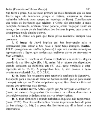 Isaías (Comentário Bíblico Moody) 103 
Sua força e graça. Sua salvação provará ser mais duradoura que os céus 
físicos (que são temporais, porque é matéria, enquanto as almas 
redimidas habitarão para sempre na presença de Deus). Considerando 
que todos os incrédulos que rejeitam a Cristo são destinados à mais 
completa destruição, nenhum crente poderia jamais fraquejar diante da 
ameaça do mundo ou da hostilidade dos homens ímpios, cuja causa é 
desesperada e cujo destino é certo. 
9-11. O crente ora para que Deus possa realmente cumprir Sua 
promessa. 
9. O braço de Jeová implica em Sua intervenção ativa e 
sobrenatural para salvar o Seu povo e punir Seus inimigos. Raabe, 
E.R.C. (arrogância ou violência furiosa) é aqui um monstro mitológico 
representando o Egito, que perdeu seus melhores carros ao atravessar o 
Mar Vermelho. 
11. Como os israelitas do Êxodo explodiram em cânticos alegres 
quando de sua libertação (Êx. 15), assim foi o retomo dos deportados 
quando voltavam da Babilônia em 537 A.C. (este versículo é uma 
repetição de Is. 35:10). A perspectiva final é, sem dúvida, a bem-aventurança 
celestial (Ap. 15:3; 21:4). 
12-16. Deus fala novamente para renovar a confiança do Seu povo. 
Ele aponta para a loucura do temor ao homem mortal (que só pode matar 
o corpo) mais que ao Criador onipotente, que no final frustra a fúria até 
mesmo dos oponentes mais ferozes. 
14. O exilado cativo. Antes, Aquele que foi obrigado a inclinar-se 
(como um escravo desgraçado). Os assírios e os caldeus desceriam à 
destruição e apenas os judeus antes cativos sobreviveriam. 
15. O mar simboliza o mundo turbulento, inquieto, não regenerado 
(cons. 57:20). Mas Deus colocou Sua Palavra inspirada na boca do povo 
da Sua aliança (v. 16); é a posse das Escrituras que dá a Israel a sua 
importância. 
 