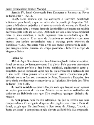 Isaías (Comentário Bíblico Moody) 104 
Sermão IV. Israel Convocada Para Despertar e Retornar ao Favor 
de Deus. 51:17 – 52:12. 
17-23. Deus anuncia que Ele considera o Cativeiro penalidade 
suficiente para Israel, e que um novo dia de perdão já despertou. Tal 
como o bêbado se prejudica a si mesmo através do veneno do álcool, o 
Israel apóstata bebe o veneno lento da desobediência e incorre na miséria 
decretada pela justa ira de Deus. Destituída de toda a liderança espiritual 
entre os seus cidadãos, a nação depararia com calamidades que ela 
certamente merecia. E as ruas de Jerusalém se cobririam com seus 
mortos, que seriam encurralados para a matança pelos exércitos da 
Babilônia (v. 20). Mas então viria a vez dos brutais opressores de Judá - 
que arrogantemente pisaram seu corpo prostrado – beberem o copo da 
vingança divina. 
Isaías 52 
52:1-6. Aqui Deus transmite Sua determinação de restaurar a cativa 
Israel por rumor do Seu nome e para Sua glória. Pela graça os presenteou 
com Seu poder perfeito e Sua beleza espiritual, equipamento certo e 
completo, que só tinham de vestir pela fé. Ele acrescenta a certeza de que 
o seu santo reino jamais seria novamente assim conspurcado pela 
idolatria como o fora sob o reinado de Acaz, Manassés e Ezequias. Seu 
povo devia confiantemente apropriar-se da "gloriosa liberdade dos filhos 
de Deus" (Rm. 8:21). 
3. Fostes vendidos à escravidão por nada que tivesse valor, apenas 
as varias promessas do mundo. Mesmo assim seriam redimidos do 
cativeiro da Babilônia sem que Ciro recebesse qualquer dinheiro de 
resgate. 
5. Sem preço. Sem motivo adequado, no que se referia aos seus 
conquistadores. O arrogante desprezo dos pagãos para com o Deus de 
Israel, exigia que Ele justificasse o Seu nome da Aliança, "Jeová, o 
Santo de Israel" e demonstrasse pela derrota da Babilônia Sua soberania 
 