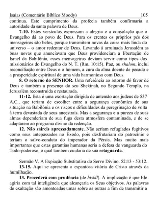 Isaías (Comentário Bíblico Moody) 105 
contínua. Este cumprimento da profecia também confirmaria a 
autoridade da santa palavra de Deus. 
7-10. Estes versículos expressam a alegria e a consolação que o 
Evangelho dá ao povo de Deus. Para os crentes os próprios pés dos 
mensageiros são belos, porque transmitem novas da coisa mais linda do 
universo – o amor redentor de Deus. Levando à arruinada Jerusalém as 
boas novas que anunciavam que Deus providenciara a libertação de 
Israel da Babilônia, esses mensageiros deviam servir como tipos dos 
missionários do Evangelho do N. T. (Rm. 10:15). Paz, ou shalom, inclui 
reconciliação entre Deus e o homem, a cura da alma doente de pecado e 
a prosperidade espiritual de uma vida harmoniosa com Deus. 
8. O retorno do SENHOR. Uma referência ao retorno dó favor de 
Deus e também a presença do seu Shekinah, no Segundo Templo, na 
Jerusalém reconstruída e restaurada. 
11-12. Esta é uma exortação dirigida de antemão aos judeus de 537 
A.C., que teriam de escolher entre a segurança econômica de sua 
situação na Babilônia e os riscos e dificuldades da peregrinação de volta 
à terra devastada de seus ancestrais. Mas a segurança e a pureza de suas 
almas dependeriam de sua fuga desta atmosfera contaminada, e de se 
adaptarem ao programa divino da redenção. 
12. Não saireis apressadamente. Não seriam refugiados fugitivos 
como seus antepassados no Êxodo, pois desfrutariam do patrocínio e 
teriam o salvo-conduto do imperador da Pérsia. Mas muito mais 
importantes que estas garantias humanas seria a defesa de vanguarda do 
Todo-poderoso, o qual também cuidaria de sua retaguarda. 
Sermão V. A Expiação Substitutiva do Servo Divino. 52:13 - 53:12. 
13-15. Aqui se apresenta a espantosa vitória de Cristo através da 
humilhação. 
13. Procederá com prudência (de hiskîl). A implicação é que Ele 
agiria com tal inteligência que alcançaria os Seus objetivos. As palavras 
de exaltação são amontoadas umas sobre as outras a fim de transmitir a 
 