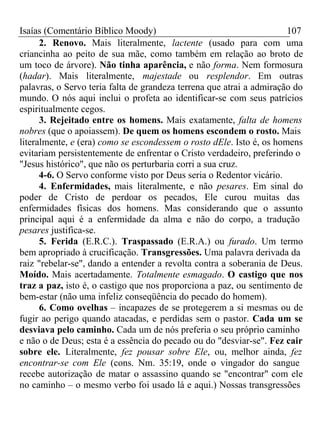 Isaías (Comentário Bíblico Moody) 107 
2. Renovo. Mais literalmente, lactente (usado para com uma 
criancinha ao peito de sua mãe, como também em relação ao broto de 
um toco de árvore). Não tinha aparência, e não forma. Nem formosura 
(hadar). Mais literalmente, majestade ou resplendor. Em outras 
palavras, o Servo teria falta de grandeza terrena que atrai a admiração do 
mundo. O nós aqui inclui o profeta ao identificar-se com seus patrícios 
espiritualmente cegos. 
3. Rejeitado entre os homens. Mais exatamente, falta de homens 
nobres (que o apoiassem). De quem os homens escondem o rosto. Mais 
literalmente, e (era) como se escondessem o rosto dEle. Isto é, os homens 
evitariam persistentemente de enfrentar o Cristo verdadeiro, preferindo o 
"Jesus histórico", que não os perturbaria corri a sua cruz. 
4-6. O Servo conforme visto por Deus seria o Redentor vicário. 
4. Enfermidades, mais literalmente, e não pesares. Em sinal do 
poder de Cristo de perdoar os pecados, Ele curou muitas das 
enfermidades físicas dos homens. Mas considerando que o assunto 
principal aqui é a enfermidade da alma e não do corpo, a tradução 
pesares justifica-se. 
5. Ferida (E.R.C.). Traspassado (E.R.A.) ou furado. Um termo 
bem apropriado à crucificação. Transgressões. Uma palavra derivada da 
raiz "rebelar-se", dando a entender a revolta contra a soberania de Deus. 
Moído. Mais acertadamente. Totalmente esmagado. O castigo que nos 
traz a paz, isto é, o castigo que nos proporciona a paz, ou sentimento de 
bem-estar (não uma infeliz conseqüência do pecado do homem). 
6. Como ovelhas – incapazes de se protegerem a si mesmas ou de 
fugir ao perigo quando atacadas, e perdidas sem o pastor. Cada um se 
desviava pelo caminho. Cada um de nós preferia o seu próprio caminho 
e não o de Deus; esta é a essência do pecado ou do "desviar-se". Fez cair 
sobre ele. Literalmente, fez pousar sobre Ele, ou, melhor ainda, fez 
encontrar-se com Ele (cons. Nm. 35:19, onde o vingador do sangue 
recebe autorização de matar o assassino quando se "encontrar" com ele 
no caminho – o mesmo verbo foi usado lá e aqui.) Nossas transgressões 
 