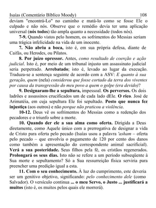 Isaías (Comentário Bíblico Moody) 108 
deviam "encontrá-Lo" no caminho e matá-lo como se fosse Ele o 
culpado e não nós. Observe que o remédio devia ter uma aplicação 
universal (nós todos) tão ampla quanto a necessidade (todos nós). 
7-9. Quando vistos pelo homem, os sofrimentos do Messias seriam 
uma trágica infelicidade na vida de um inocente. 
7. Não abriu a boca, isto é, em sua própria defesa, diante de 
Caifás, ou Herodes, ou Pilatos. 
8. Por juízo opressor. Antes, como resultado de coerção e ação 
judicial. Isto é, por meio de um tribunal injusto um assassinato judicial 
seria perpetrado. Arrebatado; isto é, levado ao lugar da execução. 
Traduza-se a sentença seguinte de acordo com a ASV: E quanto à sua 
geração, quem (nela) considerou que fosse cortado da terra dos viventes 
por causa da transgressão do meu povo a quem o golpe (era devido)? 
9. Designaram-lhe a sepultura, impessoal. Os perversos. Os dois 
ladrões e assassinos crucificados um de cada lado dEle. O rico. José de 
Arimatéia, em cuja sepultura Ele foi sepultado. Posto que nunca fez 
injustiça (aos outros) e não porque não praticou a violência. 
10-12. Deus vê os sofrimentos do Messias como a redenção dos 
pecadores e o triunfo sobre a morte. 
10. Quando der ele a sua alma como oferta. Dirigida a Deus 
diretamente, como Aquele único com a prerrogativa de designar a vida 
de Cristo para oferta pelo pecado (Isaías usou a palavra 'asham – oferta 
pelo pecado – que envolvia o pagamento de 120 por cento dos danos 
como também a apresentação do correspondente animal sacrificial). 
Verá a sua posteridade. Seus filhos pela fé, os cristãos regenerados. 
Prolongará os seus dias. Isto não se refere a um período subseqüente à 
Sua morte e sepultamento? Só a Sua ressurreição física serviria para 
preencher uma predição igual a esta. 
11. Com o seu conhecimento. À luz do cumprimento, este deveria 
ser um genitivo objetivo, significando: pelo conhecimento dele (como 
Salvador). O versículo continua ... o meu Servo, o Justo ... justificará a 
muitos (isto é, os muitos pelos quais ele morrerá). 
 