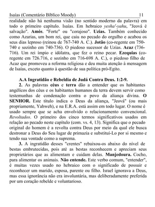 Isaías (Comentário Bíblico Moody) 11 
realidade não há nenhuma visão (no sentido moderno da palavra) em 
todo o primeiro capítulo. Isaías. Em hebraico yesha'-yahu, "Jeová é 
salvação". Amós. "Forte" ou "corajoso". Uzias. Também conhecido 
como Azarias, um bom rei, que caiu no pecado do orgulho e acabou os 
seus dias leproso (reinou de 767-740 A. C.). Jotão (co-regente em 750- 
740 e sozinho em 740-736). O piedoso sucessor de Uzias. Acaz (736- 
716). Um rei ímpio e idólatra, que fez o reino pecar. Ezequias (co-regente 
em 726.716, e sozinho em 716-698 A. C.), o piedoso filho de 
Acaz que promoveu a reforma religiosa e deu muita atenção à mensagem 
de Isaías, exceto quanto à questão de sua política pró-Egito. 
A.A Ingratidão e Rebeldia de Judá Contra Deus. 1:2-9. 
2. As palavras céus e terra dão a entender que os habitantes 
angélicos dos céus e os habitantes humanos da terra devem servir como 
testemunhas de condenação contra o povo da aliança divina. O 
SENHOR. Este título indica o Deus da aliança, "Jeová" (ou mais 
propriamente, Yahweh), e na E.R.A. está assim em todo lugar. O nome é 
usado sempre que se acha envolvido o relacionamento convencional. 
Revoltados. O primeiro dos cinco termos significativos usados em 
relação ao pecado neste capítulo (com. vs. 4, 13). Significa que o pecado 
original do homem é a revolta contra Deus por meio da qual ele busca 
destronar a Deus do Seu lugar de primazia e substituí-Lo por si mesmo e 
tendo sua vontade como a suprema. 
3. A ingratidão desses "crentes" rebaixou-os abaixo do nível de 
bestas embrutecidas, pois até as bestas reconhecem e apreciam seus 
proprietários que as alimentam e cuidam delas. Manjedoura. Cocho, 
para alimentar os animais. Não entende. Este verbo comum, "entender", 
é muitas vezes usado no hebraico com o significado de possuir e 
reconhecer um marido, esposa, parente ou filho. Israel ignorava a Deus, 
mas essa ignorância não era involuntária, mas deliberadamente preferida 
por um coração rebelde e voluntarioso. 
 