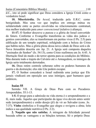 Isaías (Comentário Bíblico Moody) 110 
d.C., isto só pode significar que Deus considera a Igreja Cristã como o 
verdadeiro Israel. 
10. Misericórdia. De hesed, traduzida pela E.R.C. como 
benignidade. Mas uma vez que implica em entrega mútua ou 
solidariedade entre as partes envolvidas no relacionamento contratual, 
rica melhor traduzido para amor convencional (relativo à aliança). 
11-17. O Senhor descreve a pureza e a glória do Israel convertido 
do futuro. Conforme o Evangelho transforma as vidas dos judeus e 
gentios convertidos, eles se transformam em peritas vivas (I Pe. 2:5) para 
edificação de um templo espiritual, refulgindo com a beleza do Cristo 
que habita neles. Mas a glória plena dessa nova cidade de Deus será a da 
Nova Jerusalém descrita em Ap. 21. A Igreja será composta daqueles 
"ensinados do Senhor" (Is. 54:13), como Cristo reafirmou em Jo. 6:45. A 
libertação final do medo e do terror aponta para as condições do Milênio. 
Mas durante todo o trajeto do Calvário até o Armagedom, os inimigos da 
Igreja serio totalmente derrotados. 
16. Deus retém controle soberano sobre os poderes humanos da 
guerra e da destruição; eles não Lhe podem escapar. 
17. O Senhor concederá a Israel redimida uma justiça que Ele 
jamais vindicará em oposição aos seus inimigos, quer humanos quer 
satânicos. 
Isaías 55 
Sermão VII. A Graça de Deus Para com os Pecadores 
Arrependidos. 55:1-13. 
1-5. O prego para a admissão na vida eterna é o arrependimento e a 
fé, mais nada. Aqueles que participarão da água viva devem antes sentir 
sede (arrependimento) e então desejo (fé) de vir ao Salvador (cons. Jo. 
7:37). Vinho simboliza o Evangelho que alegra e revigora a alma; leite 
indica a sua qualidade nutritiva (I Pe. 2:2). 
2. Naquilo que não satisfaz. A miragem da felicidade pessoal 
baseada sobre as vantagens e as bênçãos terrenas. Só o próprio Deus 
 
