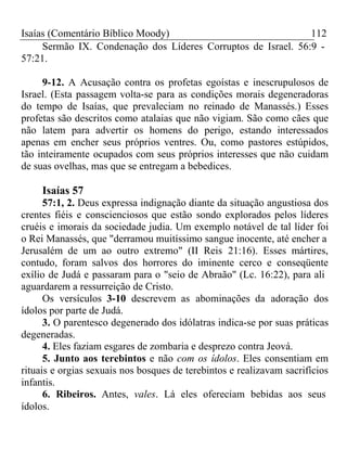 Isaías (Comentário Bíblico Moody) 112 
Sermão IX. Condenação dos Líderes Corruptos de Israel. 56:9 - 
57:21. 
9-12. A Acusação contra os profetas egoístas e inescrupulosos de 
Israel. (Esta passagem volta-se para as condições morais degeneradoras 
do tempo de Isaías, que prevaleciam no reinado de Manassés.) Esses 
profetas são descritos como atalaias que não vigiam. São como cães que 
não latem para advertir os homens do perigo, estando interessados 
apenas em encher seus próprios ventres. Ou, como pastores estúpidos, 
tão inteiramente ocupados com seus próprios interesses que não cuidam 
de suas ovelhas, mas que se entregam a bebedices. 
Isaías 57 
57:1, 2. Deus expressa indignação diante da situação angustiosa dos 
crentes fiéis e conscienciosos que estão sondo explorados pelos líderes 
cruéis e imorais da sociedade judia. Um exemplo notável de tal líder foi 
o Rei Manassés, que "derramou muitíssimo sangue inocente, até encher a 
Jerusalém de um ao outro extremo" (II Reis 21:16). Esses mártires, 
contudo, foram salvos dos horrores do iminente cerco e conseqüente 
exílio de Judá e passaram para o "seio de Abraão" (Lc. 16:22), para ali 
aguardarem a ressurreição de Cristo. 
Os versículos 3-10 descrevem as abominações da adoração dos 
ídolos por parte de Judá. 
3. O parentesco degenerado dos idólatras indica-se por suas práticas 
degeneradas. 
4. Eles faziam esgares de zombaria e desprezo contra Jeová. 
5. Junto aos terebintos e não com os ídolos. Eles consentiam em 
rituais e orgias sexuais nos bosques de terebintos e realizavam sacrifícios 
infantis. 
6. Ribeiros. Antes, vales. Lá eles ofereciam bebidas aos seus 
ídolos. 
 