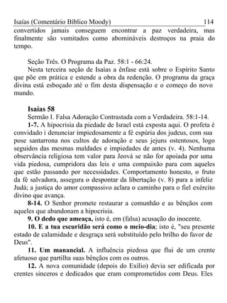 Isaías (Comentário Bíblico Moody) 114 
convertidos jamais conseguem encontrar a paz verdadeira, mas 
finalmente são vomitados como abomináveis destroços na praia do 
tempo. 
Seção Três. O Programa da Paz. 58:1 - 66:24. 
Nesta terceira seção de Isaías a ênfase está sobre o Espírito Santo 
que põe em prática e estende a obra da redenção. O programa da graça 
divina está esboçado até o fim desta dispensação e o começo do novo 
mundo. 
Isaías 58 
Sermão I. Falsa Adoração Contrastada com a Verdadeira. 58:1-14. 
1-7. A hipocrisia da piedade de Israel está exposta aqui. O profeta é 
convidado i denunciar impiedosamente a fé espúria dos judeus, com sua 
pose santarrona nos cultos de adoração e seus jejuns ostentosos, logo 
seguidos das mesmas maldades e impiedades de antes (v. 4). Nenhuma 
observância religiosa tem valor para Jeová se não for apoiada por uma 
vida piedosa, cumpridora das leis e uma compaixão para com aqueles 
que estão passando por necessidades. Comportamento honesto, o fruto 
da fé salvadora, assegura o despontar da libertação (v. 8) para a infeliz 
Judá; a justiça do amor compassivo aclara o caminho para o fiel exército 
divino que avança. 
8-14. O Senhor promete restaurar a comunhão e as bênçãos com 
aqueles que abandonam a hipocrisia. 
9. O dedo que ameaça, isto é, em (falsa) acusação do inocente. 
10. E a tua escuridão será como o meio-dia; isto é, "seu presente 
estado de calamidade e desgraça será substituído pelo brilho do favor de 
Deus". 
11. Um manancial. A influência piedosa que flui de um crente 
afetuoso que partilha suas bênçãos com os outros. 
12. A nova comunidade (depois do Exílio) devia ser edificada por 
crentes sinceros e dedicados que eram comprometidos com Deus. Eles 
 