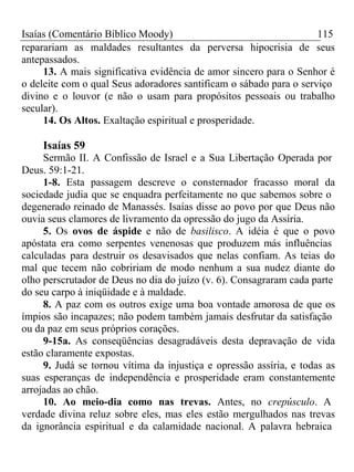 Isaías (Comentário Bíblico Moody) 115 
reparariam as maldades resultantes da perversa hipocrisia de seus 
antepassados. 
13. A mais significativa evidência de amor sincero para o Senhor é 
o deleite com o qual Seus adoradores santificam o sábado para o serviço 
divino e o louvor (e não o usam para propósitos pessoais ou trabalho 
secular). 
14. Os Altos. Exaltação espiritual e prosperidade. 
Isaías 59 
Sermão II. A Confissão de Israel e a Sua Libertação Operada por 
Deus. 59:1-21. 
1-8. Esta passagem descreve o consternador fracasso moral da 
sociedade judia que se enquadra perfeitamente no que sabemos sobre o 
degenerado reinado de Manassés. Isaías disse ao povo por que Deus não 
ouvia seus clamores de livramento da opressão do jugo da Assíria. 
5. Os ovos de áspide e não de basilisco. A idéia é que o povo 
apóstata era como serpentes venenosas que produzem más influências 
calculadas para destruir os desavisados que nelas confiam. As teias do 
mal que tecem não cobririam de modo nenhum a sua nudez diante do 
olho perscrutador de Deus no dia do juízo (v. 6). Consagraram cada parte 
do seu carpo à iniqüidade e à maldade. 
8. A paz com os outros exige uma boa vontade amorosa de que os 
ímpios são incapazes; não podem também jamais desfrutar da satisfação 
ou da paz em seus próprios corações. 
9-15a. As conseqüências desagradáveis desta depravação de vida 
estão claramente expostas. 
9. Judá se tornou vítima da injustiça e opressão assíria, e todas as 
suas esperanças de independência e prosperidade eram constantemente 
arrojadas ao chão. 
10. Ao meio-dia como nas trevas. Antes, no crepúsculo. A 
verdade divina reluz sobre eles, mas eles estão mergulhados nas trevas 
da ignorância espiritual e da calamidade nacional. A palavra hebraica 
 