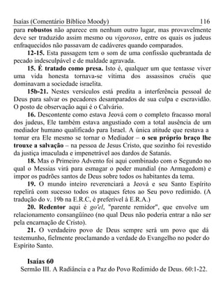 Isaías (Comentário Bíblico Moody) 116 
para robustos não aparece em nenhum outro lugar, mas provavelmente 
deve ser traduzido assim mesmo ou vigorosos, entre os quais os judeus 
enfraquecidos não passavam de cadáveres quando comparados. 
12-15. Esta passagem tem o som de uma confissão quebrantada de 
pecado indesculpável e de maldade agravada. 
15. É tratado como presa. Isto é, qualquer um que tentasse viver 
uma vida honesta tornava-se vítima dos assassinos cruéis que 
dominavam a sociedade israelita. 
15b-21. Nestes versículos está predita a interferência pessoal de 
Deus para salvar os pecadores desamparados de sua culpa e escravidão. 
O posto de observação aqui é o Calvário. 
16. Descontente como estava Jeová com o completo fracasso moral 
dos judeus, Ele também estava angustiado com a total ausência de um 
mediador humano qualificado para Israel. A única atitude que restava a 
tomar era Ele mesmo se tornar o Mediador – o seu próprio braço lhe 
trouxe a salvação – na pessoa de Jesus Cristo, que sozinho foi revestido 
da justiça imaculada e impenetrável aos dardos de Satanás. 
18. Mas o Primeiro Advento foi aqui combinado com o Segundo no 
qual o Messias virá para esmagar o poder mundial (no Armagedom) e 
impor os padrões santos de Deus sobre todos os habitantes da tema. 
19. O mundo inteiro reverenciará a Jeová e seu Santo Espírito 
repelirá com sucesso todos os ataques fetos ao Seu povo redimido. (A 
tradução do v. 19b na E.R.C, é preferível à E.R.A.) 
20. Redentor aqui é go'el, "parente remidor", que envolve um 
relacionamento consangüíneo (no qual Deus não poderia entrar a não ser 
pela encarnação de Cristo). 
21. O verdadeiro povo de Deus sempre será um povo que dá 
testemunho, fielmente proclamando a verdade do Evangelho no poder do 
Espírito Santo. 
Isaías 60 
Sermão III. A Radiância e a Paz do Povo Redimido de Deus. 60:1-22. 
 
