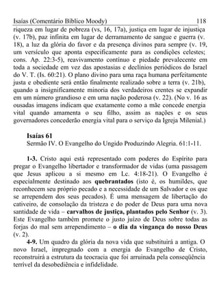 Isaías (Comentário Bíblico Moody) 118 
riqueza em lugar de pobreza (vs, 16, 17a), justiça em lugar de injustiça 
(v. 17b), paz infinita em lugar de derramamento de sangue e guerra (v. 
18), a luz da glória do favor e da presença divinos para sempre (v. 19, 
um versículo que aponta especificamente para as condições celestes; 
cons. Ap. 22:3-5), reavivamento contínuo e piedade prevalecente em 
toda a sociedade em vez das apostasias e declínios periódicos do Israel 
do V. T. (Is. 60:21). O plano divino para uma raça humana perfeitamente 
justa e obediente será então finalmente realizado sobre a terra (v. 21b), 
quando a insignificamente minoria dos verdadeiros crentes se expandir 
em um número grandioso e em uma nação poderosa (v. 22). (No v. 16 as 
ousadas imagens indicam que exatamente como a mãe concede energia 
vital quando amamenta o seu filho, assim as nações e os seus 
governadores concederão energia vital para o serviço da Igreja Milenial.) 
Isaías 61 
Sermão IV. O Evangelho do Ungido Produzindo Alegria. 61:1-11. 
1-3. Cristo aqui está representado com poderes do Espírito para 
pregar o Evangelho libertador e transformador de vidas (uma passagem 
que Jesus aplicou a si mesmo em Lc. 4:18-21). O Evangelho é 
especialmente destinado aos quebrantados (isto é, os humildes, que 
reconhecem seu próprio pecado e a necessidade de um Salvador e os que 
se arrependem dos seus pecados). É uma mensagem de libertação do 
cativeiro, de consolação da tristeza e do poder de Deus para uma nova 
santidade de vida – carvalhos de justiça, plantados pelo Senhor (v. 3). 
Este Evangelho também promete o justo juízo de Deus sobre todas as 
forjas do mal sem arrependimento – o dia da vingança do nosso Deus 
(v. 2). 
4-9. Um quadro da glória da nova vida que substituirá a antiga. O 
novo Israel, impregnado com a energia do Evangelho de Cristo, 
reconstruirá a estrutura da teocracia que foi arruinada pela conseqüência 
terrível da desobediência e infidelidade. 
 