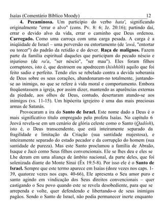 Isaías (Comentário Bíblico Moody) 12 
4. Pecaminosa. Um particípio do verbo hata', significando 
originalmente "errar o alvo" (cons. Pv. 8: 6; Jz. 20:16); partindo daí, 
errar o devido alvo da vida, errar o caminho que Deus ordenou. 
Carregado. Como uma carroça com uma carga pesada. A carga é a 
iniqüidade de Israel – uma perversão ou entortamento (de 'awâ, "entortar 
ou torcer") do padrão da retidão e do dever. Raça de malignos. Fazem 
parte da família espiritual daqueles que participam do pecado néscio e 
injurioso (de ra'a, "ser néscio", "ser mau"). Eles foram filhos 
corruptores, isto é, que destroem ou apodrecem (hishhîth) aquilo que foi 
feito sadio e perfeito. Tendo eles se rebelado contra a devida soberania 
de Deus sobre os seus corações, abandonaram-no totalmente, juntando-se 
ao inimigo, no que se refere à vida moral e comportamento. Embora 
freqüentassem a igreja, por assim dizer, mantendo as aparências externas 
da piedade, aos olhos de Deus, contudo, desertaram atando-se aos 
inimigos (vs. 11-15). Um hipócrita igrejeiro é uma das mais preciosas 
armas de Satanás. 
Provocaram a ira do Santo de Israel. Este nome dado a Deus é o 
mais significativo título empregado pelo profeta Isaías. No capítulo 6 
Jeová revela-se em um cenário de glória celeste como o Santo (Qadôsh), 
isto é, o Deus transcendente, que está inteiramente separado da 
fragilidade e limitação da Criação (sua santidade majestosa), e 
inteiramente separado do estado pecador e da corrupção do homem (sua 
santidade de pureza). Mas este Santo proclamou a família de Abraão, 
Isaque e Jacó como Seus filhos convencionais. Ele se lhes deu e eles se 
Lhe deram em uma aliança de âmbito nacional, da parte deles, que foi 
solenizada diante do Monte Sinai (Êx 19:5-8). Por isso ele é o Santo de 
Israel. Sempre que este termo aparece em Isaías (doze vezes nos caps. 1- 
39, quatorze vezes nos caps. 40-66), Ele apresenta o Seu amor puro e 
santo agindo em vindicação dos Seus direitos convencionais – quer 
castigando o Seu povo quando este se revela desobediente, para que se 
arrependa e volte, quer defendendo e libertando-o de seus inimigos 
pagãos. Sendo o Santo de Israel, não podia permanecer inerte enquanto 
 