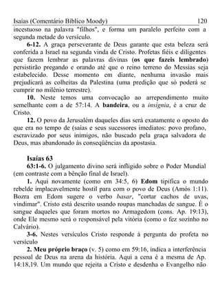 Isaías (Comentário Bíblico Moody) 120 
incestuoso na palavra "filhos", e forma um paralelo perfeito com a 
segunda metade do versículo. 
6-12. A graça perseverante de Deus garante que esta beleza será 
conferida a Israel na segunda vinda de Cristo. Profetas fiéis e diligentes 
que fazem lembrar as palavras divinas (os que fazeis lembrado) 
persistirão pregando e orando até que o reino terreno do Messias seja 
estabelecido. Desse momento em diante, nenhuma invasão mais 
prejudicará as colheitas da Palestina (uma predição que só poderá se 
cumprir no milênio terrestre). 
10. Neste temos uma convocação ao arrependimento muito 
semelhante com a de 57:14. A bandeira, ou a insígnia, é a cruz de 
Cristo. 
12. O povo da Jerusalém daqueles dias será exatamente o oposto do 
que era no tempo de (saías e seus sucessores imediatos: povo profano, 
escravizado por seus inimigos, não buscado pela graça salvadora de 
Deus, mas abandonado às conseqüências da apostasia. 
Isaías 63 
63:1-6. O julgamento divino será infligido sobre o Poder Mundial 
(em contraste com a bênção final de Israel). 
1. Aqui novamente (como em 34:5, 6) Edom tipifica o mundo 
rebelde implacavelmente hostil para com o povo de Deus (Amós 1:11). 
Bozra em Edom sugere o verbo basar, "cortar cachos de uvas, 
vindimar". Cristo está descrito usando roupas manchadas de sangue. É o 
sangue daqueles que foram mortos no Armagedom (cons. Ap. 19:13), 
onde Ele mesmo será o responsável pela vitória (como o fez sozinho no 
Calvário). 
3-6. Nestes versículos Cristo responde à pergunta do profeta no 
versículo 
2. Meu próprio braço (v. 5) como em 59:16, indica a interferência 
pessoal de Deus na arena da história. Aqui a cena é a mesma de Ap. 
14:18,19. Um mundo que rejeita a Cristo e desdenha o Evangelho não 
 