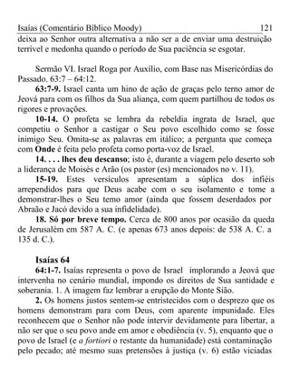 Isaías (Comentário Bíblico Moody) 121 
deixa ao Senhor outra alternativa a não ser a de enviar uma destruição 
terrível e medonha quando o período de Sua paciência se esgotar. 
Sermão VI. Israel Roga por Auxílio, com Base nas Misericórdias do 
Passado. 63:7 – 64:12. 
63:7-9. Israel canta um hino de ação de graças pelo terno amor de 
Jeová para com os filhos da Sua aliança, com quem partilhou de todos os 
rigores e provações. 
10-14. O profeta se lembra da rebeldia ingrata de Israel, que 
competiu o Senhor a castigar o Seu povo escolhido como se fosse 
inimigo Seu. Omita-se as palavras em itálico; a pergunta que começa 
com Onde é feita pelo profeta como porta-voz de Israel. 
14. . . . lhes deu descanso; isto é, durante a viagem pelo deserto sob 
a liderança de Moisés e Arão (os pastor (es) mencionados no v. 11). 
15-19. Estes versículos apresentam a súplica dos infiéis 
arrependidos para que Deus acabe com o seu isolamento e tome a 
demonstrar-lhes o Seu temo amor (ainda que fossem deserdados por 
Abraão e Jacó devido a sua infidelidade). 
18. Só por breve tempo. Cerca de 800 anos por ocasião da queda 
de Jerusalém em 587 A. C. (e apenas 673 anos depois: de 538 A. C. a 
135 d. C.). 
Isaías 64 
64:1-7. Isaías representa o povo de Israel implorando a Jeová que 
intervenha no cenário mundial, impondo os direitos de Sua santidade e 
soberania. 1. A imagem faz lembrar a erupção do Monte Sião. 
2. Os homens justos sentem-se entristecidos com o desprezo que os 
homens demonstram para com Deus, com aparente impunidade. Eles 
reconhecem que o Senhor não pode intervir devidamente para libertar, a 
não ser que o seu povo ande em amor e obediência (v. 5), enquanto que o 
povo de Israel (e a fortiori o restante da humanidade) está contaminação 
pelo pecado; até mesmo suas pretensões à justiça (v. 6) estão viciadas 
 