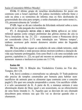 Isaías (Comentário Bíblico Moody) 123 
13-16. O último grupo de israelitas desobedientes foi posto em 
contraste com o Israel espiritual. Os judeus incrédulos sofrerão fome e 
sede na alma e os tormentos do inferno; mas os fiéis desfrutarão da 
generosidade dos céus para sempre, e serão chamados por outro nome (v, 
15), presumivelmente de "cristãos". 
17-25. Aqui se dá um vislumbre da felicidade milenial sobre a terra 
depois de ter sido purgada dos incrédulos. 
17. A designação novos céus e nova terra aplica-se ao reino 
milenial apenas como estágio preliminar das glórias eternas do céu (a 
Nova Jerusalém de Ap. 21; 22) – exatamente como o Pentecoste devia 
ser considerado (Atos 2:17) uma introdução aos "últimos tempos", 
embora ocorresse pelo menos dezenove séculos antes do Segundo 
Advento. 
20. Esta predição requer as condições de uma cidade terrestre, onde 
nascem criancinhas e onde pessoas idosas morrem (embora a duração da 
vida seja bastante prolongada). Esta cena final é a de uma sociedade sem 
guerras, capitalista (v. 22), na qual até mesmo os animais predatórios se 
tornaram mansos e inofensivos (como em 11:7-9). 
Isaías 66 
Sermão VIII. A Bênção dos Verdadeiros Crentes no Fim dos 
Tempos. 66:1-24. 
1-4. Jeová condena o externalismo na adoração. O Todo-poderoso 
não precisa de templos construídos por homens para habitar nem 
sacrifícios de animais para se alimentar (que contraste com o conceito 
pagão!). Ele quer um coração arrependido e crente. Um sacrifício válido 
é o selo sacramental da fé. À parte da fé, a matança animais é uma 
abominação diante de Deus igual a um assassinato, ou ao oferecimento 
de uma besta imunda (v. 3). Aqueles que se desviam do seu chamado 
descobrem para tristeza sua que Ele vai se desviar quando eles o 
chamarem. 
 