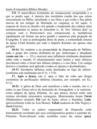 Isaías (Comentário Bíblico Moody) 124 
5-9. O maravilhoso livramento do remanescente arrependido é o 
que se prediz aqui. A maioria dos incrédulos zomba dos que crêem 
sinceramente na Bíblia, desafiando o seu Deus a que exiba a Sua glória 
através de um milagre de libertação ou vingança, se for capaz. A 
resposta de Jeová ao desafio virá quando a tempestade dos caldeus sitiar 
tumultuosamente os muros de Jerusalém (v. 6). Nos "últimos dias" (a 
começar com o Pentecostes) esse remanescente se multiplicará 
rapidamente até formar um povo grande e numeroso pela pregação do 
Evangelho. E sem as prolongadas dores de parto, a comunidade extensa 
da Igreja Cristã brotaria por todo o Império Romano em apenas uma 
geração. 
10-14. No conforto e na prosperidade da dispensação do Milênio, 
todo o grupo dos crentes desfrutará de paz ininterrupta e abundante 
(como um rio – v. 12) e exercerá uma influência totalmente dominante 
sobre todo o mundo. O relacionamento mais íntimo e mais afetuoso 
prevalecerá entre o Israel dos últimos tempos e o seu Deus. Um castigo 
decisivo e imediato será aplicado a todos os injustos e desobedientes. 
15-17. Incrédulos idólatras serão destinados ao fogo do inferno 
(conforme está reafirmado em II Ts. 1:7-9). 
17. Após a deusa, isto é, após o líder do culto que dirigia 
cerimônias de purificações idólatras (Jazanias, por exemplo, em Ez. 
8:11). 
18-21. A glória de Deus será manifesta a todo o mundo, isto é, a 
todos os que foram salvos da destruição do Armagedom, e se reuniram 
como adeptos da Igreja Milenial. Ao que parece, haverá então uma 
extensa atividade missionária estrangeira. Mencionados foram Társis 
(Mediterrâneo oriental), Pul (sul do Egito, talvez a Somália), Lude 
(provavelmente Lídia na Ásia Menor), Tubal (sudoeste do Mar Negro) e 
Javã (Grécia). 
20,21. Todos os judeus regenerados da Dispersão serão 
honrosamente escoltados por seus correligionários gentios a caminho da 
Palestina. Possivelmente serão recebidos como tão santos (para 
 