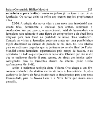 Isaías (Comentário Bíblico Moody) 125 
sacerdotes e para levitas) quanto os judeus já na terra e em pé de 
igualdade. Ou talvez deles se refira aos crentes gentios propriamente 
ditos. 
22-24. A criação dos novos céus e uma nova terra introduzirá um 
estado final, permanente e imutável para ambos, redimidos e 
condenados. Ao que parece, o aparecimento total da humanidade em 
Jerusalém para adoração é uma figura do compromisso e da obediência 
religiosa para com Jeová na qualidade de único Deus verdadeiro. 
Contudo as visitas a Jerusalém poderiam ainda ser uma possibilidade 
lógica decorrente da duração do período de mil anos. Os fiéis olharão 
para os cadáveres daqueles que se juntaram ao assalto final do Poder 
Mundial contra Jerusalém, esparramados pelo campo de batalha, e os 
detestarão e a tudo o que representam nesta vida. Observe que não se diz 
que os cadáveres ficarão lá para sempre. As almas dos ímpios serão 
consignadas para os tormentos eternos do inferno (como Cristo 
reafirmou em Mc. 9:48). 
Assim a majestosa teologia deste Volume Oito chega a um fim 
comum vislumbre do destino eterno de toda a humanidade. A obra 
expiatória do Servo de Jeová estabeleceu os fundamentos para uma nova 
Comunidade, para os Novos Céus e a Nova Terra que nunca mais 
passarão. 
