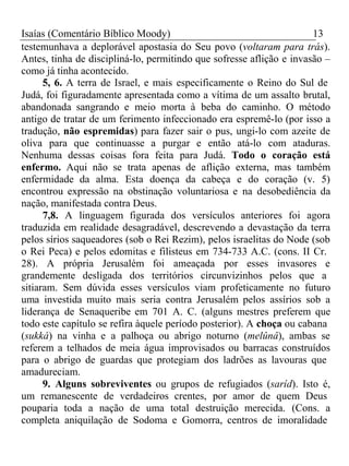 Isaías (Comentário Bíblico Moody) 13 
testemunhava a deplorável apostasia do Seu povo (voltaram para trás). 
Antes, tinha de discipliná-lo, permitindo que sofresse aflição e invasão – 
como já tinha acontecido. 
5, 6. A terra de Israel, e mais especificamente o Reino do Sul de 
Judá, foi figuradamente apresentada como a vítima de um assalto brutal, 
abandonada sangrando e meio morta à beba do caminho. O método 
antigo de tratar de um ferimento infeccionado era espremê-lo (por isso a 
tradução, não espremidas) para fazer sair o pus, ungi-lo com azeite de 
oliva para que continuasse a purgar e então atá-lo com ataduras. 
Nenhuma dessas coisas fora feita para Judá. Todo o coração está 
enfermo. Aqui não se trata apenas de aflição externa, mas também 
enfermidade da alma. Esta doença da cabeça e do coração (v. 5) 
encontrou expressão na obstinação voluntariosa e na desobediência da 
nação, manifestada contra Deus. 
7,8. A linguagem figurada dos versículos anteriores foi agora 
traduzida em realidade desagradável, descrevendo a devastação da terra 
pelos sírios saqueadores (sob o Rei Rezim), pelos israelitas do Node (sob 
o Rei Peca) e pelos edomitas e filisteus em 734-733 A.C. (cons. II Cr. 
28). A própria Jerusalém foi ameaçada por esses invasores e 
grandemente desligada dos territórios circunvizinhos pelos que a 
sitiaram. Sem dúvida esses versículos viam profeticamente no futuro 
uma investida muito mais seria contra Jerusalém pelos assírios sob a 
liderança de Senaqueribe em 701 A. C. (alguns mestres preferem que 
todo este capítulo se refira àquele período posterior). A choça ou cabana 
(sukká) na vinha e a palhoça ou abrigo noturno (melûnâ), ambas se 
referem a telhados de meia água improvisados ou barracas construídos 
para o abrigo de guardas que protegiam dos ladrões as lavouras que 
amadureciam. 
9. Alguns sobreviventes ou grupos de refugiados (saríd). Isto é, 
um remanescente de verdadeiros crentes, por amor de quem Deus 
pouparia toda a nação de uma total destruição merecida. (Cons. a 
completa aniquilação de Sodoma e Gomorra, centros de imoralidade 
 