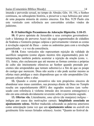 Isaías (Comentário Bíblico Moody) 14 
imunda e perversão sexual, no tempo de Abraão; Gên. 18; 19), o Senhor 
continuou, na subseqüente história, a preservar a raça hebraica por amor 
de uma pequena minoria de crentes sinceros. Em Rm. 9:29 Paulo cita 
este versículo com referência aos convertidos cristãos vindos do 
judaísmo. 
B. O Subterfúgio Pecaminoso da Adoração Hipócrita. 1:10-15. 
10. O povo apóstata de Jerusalém e seus corruptos governadores 
(sob a liderança do perverso Acaz) são aqui cognominados de cidadãos 
de Sodoma e Gomorra porque culposa e perversamente viraram as costas 
à revelação especial de Deus – como os sodomitas para com a revelação 
generalizada – e a voz da consciência. 
11-14. Estes versículos não representam rejeição da validade do 
sacrifício sangrento (como alguns mestres têm argumentado), pois tal 
interpretação também poderia acarretar a rejeição da oração (cons. v. 
15). Antes, eles esclarecem que até mesmo as formas corretas e próprias 
de culto são inteiramente ofensivas ao Senhor quando prestado por 
crentes não arrependidos que tentam suborná-Lo a fim de que os poupe 
do castigo que merecem. Deus não aceita e não pode aceitar mesmo as 
ofertas mais pródigas e mais dispendiosas que os não arrependidos Lhe 
possam colocar sobre o altar. 
12. Quando o crente presuntivo não tem propósitos sinceros de 
abandonar seus maus caminhos, sua presença diante de Deus no Templo 
resulta em espezinhamento (RSV) dos sagrados recintos (um verbo 
usado com referência à violenta intrusão dos invasores estrangeiros) e 
não em uma entrada devidamente reverente sobre o pavimento sagrado. 
13. Ofertas vãs. Literalmente, uma oferta (de manjares) indigna – 
indigna por causa das motivações carnais. Iniqüidade associada ao 
ajuntamento solene. Melhor traduzida colocando as palavras anteriores 
como antecipação (uma vez que um ajuntamento solene ou asârâh era 
geralmente feito nesses feriados solenes). Assim: "Quanto ao festival da 
 