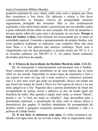 Isaías (Comentário Bíblico Moody) 17 
propósito principal de suas vidas), então seria certo e próprio que Deus 
lhes concedesse o Seu favor. Ele indicaria e selaria o Seu favor 
concedendo-lhes as bênçãos visíveis da prosperidade material, 
seguramente protegida dos invasores. Mas se eles continuassem 
rejeitando a Sua oferta benevolente e persistissem em sua rebeldia contra 
a justa soberania divina sobre os seus corações, Ele teria de desatrelar o 
invasor gentio sobre eles para criar a devastação no seu meio. Porque a 
boca do Senhor o disse. Esta fórmula foi acrescentada por se tratar de 
solenidade especial. Contendo o pronunciamento do próprio Senhor, este 
aviso preditivo realmente se realizaria; caso contrário Deus não seria 
mais Deus e a Sua palavra não merecia confiança. Neste caso o 
cumprimento veio em duas prestações: a invasão assíria em 701 A. C. e 
as invasões caldaicas em 588-587 A. C. Os judeus foram realmente 
devorados pela boca da espada. 
D. A Tristeza de Jeová diante do Declínio Moral de Judá. 1:21-23. 
21. Ao transgredir o relacionamento convencional com o Senhor, 
Israel cometeu um pecado semelhante ao de uma esposa que se torna 
infiel ao seu marido. Espezinhar os ternos laços do casamento é ferir o 
seu esposo no setor em que ele é mais sensível e vulnerável; portanto 
este é o erro mais cruel que pode ser perpetrado. Houve um tempo em 
que Israel (no tempo de Josué e Davi) era fiel esposa de Jeová e no seu 
afeto apegava-se a Ele. Naqueles dias a pureza doutrinaria de Israel era 
acompanhada de justiça moral e aplicava as leis de modo igual em 
benefício de todos. Mas quando a nação, mais tarde, se tomou "liberal", 
pronta a ver "o bem em todas as religiões", logo descambou para a 
prostituição espiritual, a prostituição da alma com os deuses falsos e 
abomináveis dos pagãos. O declínio doutrinário foi acompanhado do 
declínio moral e gangsters assassinos passaram a dominar a vida e a 
política da Cidade Santa! 
22. O teu licor se misturou com água. O vinho costumava ser 
diluído com água antes de ser servido à mesa. Mas os negociantes eram 
 