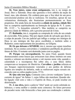 Isaías (Comentário Bíblico Moody) 19 
26. Teus juízes, como eram antigamente, isto é, no tempo de 
Josué, Davi e Salomão. Deus não ignoraria o livre arbítrio da nação de 
Israel, mas, não obstante, Ele cuidaria para que o Seu ideal de um povo 
convencional piedoso um dia se realizasse. Os israelitas, apesar de sua 
voluntariosa obstinação, não frustrariam permanentemente os Seus 
propósitos. Ele ainda faria de Jerusalém a cidade de justiça, cidade fiel. 
Isto se cumpriria espiritualmente na formação da Igreja do N. T. (cons. 
Hb. 12:22 - "a Jerusalém celestial"). Mas também se cumpriria na 
gloriosa cidade do Milênio, sob o governo pessoal de Cristo. 
27. Redimida, isto é, resgatada ou comprada de volta do seu estado 
de escravidão. Pela justiça. Não por algum modo de salvação que desvia 
a culpa do pecado. Um ato judicial que inflige o castigo aos inimigos de 
Deus (e aos inimigos do Seu povo escolhido), e também sobre o 
Redentor, como representante dos pecadores, no Gólgota. 
28. Os que deixam o SENHOR; isto é, mesmo que sejam israelitas 
nominais. Só os crentes convertidos e verdadeiros partilharão do glorioso 
futuro de Sião. O restante será destruído junto com os pagãos. 
29. Porque vos envergonhareis. No juízo Final, quando forem 
desmascarados como loucos que arriscaram suas almas imortais em uma 
mentira e selaram seu destino eterno; e até mesmo nesta vida, quando a 
calamidade e a recompensa flui sobre eles, e seus falsos ídolos 
comprovam-se incapazes de libertá-los. Carvalhos e jardins referem-se 
aos bosques supersticiosamente venerados e aos jardins de delícias 
ligados aos templos da idolatria, onde se realizavam orgias sexuais em 
conexão com os cultos pagãos (cons. 57:5). 
30. Que não tem água. Contraste com a árvore verdejante "junto a 
corrente de águas" do Salmo 1, cujas folhas não murcham. Quando não 
há ligação vital com a vida e o Espírito de Deus, só pode resultar em 
deterioração. 
31. A sua obra, (pois a palavra "obra" pode ser assim soletrada no 
hebraico, e torna melhor o sentido neste contexto). Os feitos perversos 
do pecador nesta vida fornecerão a base para sua condenação e ardente 
 