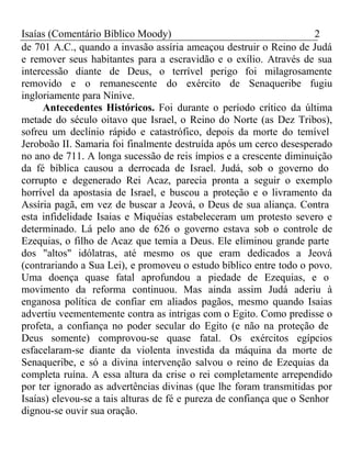 Isaías (Comentário Bíblico Moody) 2 
de 701 A.C., quando a invasão assíria ameaçou destruir o Reino de Judá 
e remover seus habitantes para a escravidão e o exílio. Através de sua 
intercessão diante de Deus, o terrível perigo foi milagrosamente 
removido e o remanescente do exército de Senaqueribe fugiu 
ingloriamente para Nínive. 
Antecedentes Históricos. Foi durante o período crítico da última 
metade do século oitavo que Israel, o Reino do Norte (as Dez Tribos), 
sofreu um declínio rápido e catastrófico, depois da morte do temível 
Jeroboão II. Samaria foi finalmente destruída após um cerco desesperado 
no ano de 711. A longa sucessão de reis ímpios e a crescente diminuição 
da fé bíblica causou a derrocada de Israel. Judá, sob o governo do 
corrupto e degenerado Rei Acaz, parecia pronta a seguir o exemplo 
horrível da apostasia de Israel, e buscou a proteção e o livramento da 
Assíria pagã, em vez de buscar a Jeová, o Deus de sua aliança. Contra 
esta infidelidade Isaias e Miquéias estabeleceram um protesto severo e 
determinado. Lá pelo ano de 626 o governo estava sob o controle de 
Ezequias, o filho de Acaz que temia a Deus. Ele eliminou grande parte 
dos "altos" idólatras, até mesmo os que eram dedicados a Jeová 
(contrariando a Sua Lei), e promoveu o estudo bíblico entre todo o povo. 
Uma doença quase fatal aprofundou a piedade de Ezequias, e o 
movimento da reforma continuou. Mas ainda assim Judá aderiu à 
enganosa política de confiar em aliados pagãos, mesmo quando Isaias 
advertiu veementemente contra as intrigas com o Egito. Como predisse o 
profeta, a confiança no poder secular do Egito (e não na proteção de 
Deus somente) comprovou-se quase fatal. Os exércitos egípcios 
esfacelaram-se diante da violenta investida da máquina da morte de 
Senaqueribe, e só a divina intervenção salvou o reino de Ezequias da 
completa ruína. A essa altura da crise o rei completamente arrependido 
por ter ignorado as advertências divinas (que lhe foram transmitidas por 
Isaías) elevou-se a tais alturas de fé e pureza de confiança que o Senhor 
dignou-se ouvir sua oração. 
 