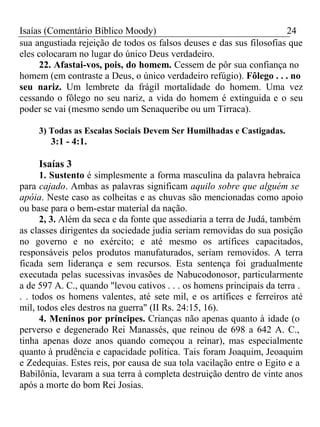 Isaías (Comentário Bíblico Moody) 24 
sua angustiada rejeição de todos os falsos deuses e das sus filosofias que 
eles colocaram no lugar do único Deus verdadeiro. 
22. Afastai-vos, pois, do homem. Cessem de pôr sua confiança no 
homem (em contraste a Deus, o único verdadeiro refúgio). Fôlego . . . no 
seu nariz. Um lembrete da frágil mortalidade do homem. Uma vez 
cessando o fôlego no seu nariz, a vida do homem é extinguida e o seu 
poder se vai (mesmo sendo um Senaqueribe ou um Tirraca). 
3) Todas as Escalas Sociais Devem Ser Humilhadas e Castigadas. 
3:1 - 4:1. 
Isaías 3 
1. Sustento é simplesmente a forma masculina da palavra hebraica 
para cajado. Ambas as palavras significam aquilo sobre que alguém se 
apóia. Neste caso as colheitas e as chuvas são mencionadas como apoio 
ou base para o bem-estar material da nação. 
2, 3. Além da seca e da fonte que assediaria a terra de Judá, também 
as classes dirigentes da sociedade judia seriam removidas do sua posição 
no governo e no exército; e até mesmo os artífices capacitados, 
responsáveis pelos produtos manufaturados, seriam removidos. A terra 
ficada sem liderança e sem recursos. Esta sentença foi gradualmente 
executada pelas sucessivas invasões de Nabucodonosor, particularmente 
a de 597 A. C., quando "levou cativos . . . os homens principais da terra . 
. . todos os homens valentes, até sete mil, e os artífices e ferreiros até 
mil, todos eles destros na guerra" (II Rs. 24:15, 16). 
4. Meninos por príncipes. Crianças não apenas quanto à idade (o 
perverso e degenerado Rei Manassés, que reinou de 698 a 642 A. C., 
tinha apenas doze anos quando começou a reinar), mas especialmente 
quanto à prudência e capacidade política. Tais foram Joaquim, Jeoaquim 
e Zedequias. Estes reis, por causa de sua tola vacilação entre o Egito e a 
Babilônia, levaram a sua terra à completa destruição dentro de vinte anos 
após a morte do bom Rei Josias. 
 