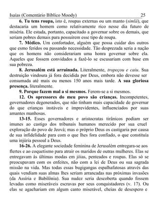 Isaías (Comentário Bíblico Moody) 25 
6. Tu tens roupa, isto é, roupas externas ou um manto (simlâ), que 
destacaria um homem como relativamente rico nesse dia futuro de 
miséria. Ele estada, portanto, capacitado a governar sobre os demais, que 
seriam pobres demais para possuírem esse tipo de roupa. 
7. Médico. Um confortador, alguém que possa cuidar dos outros 
que esmo feridos ou passando necessidade. Tão desprezada seria a nação 
que os homens não considerariam uma honra governar sobre ela. 
Aqueles que fossem convidados a fazê-lo se escusariam com base em 
sua pobreza. 
8. Jerusalém está arruinada. Literalmente, tropeçou e caiu. Sua 
destruição vindoura já fora decidida por Deus, embora não devesse ser 
consumada até mais ou menos 150 anos mais tarde. A sua gloriosa 
presença. literalmente. 
9. Porque fazem mal a si mesmos. Ferem-se a si mesmos. 
12. Os opressores do meu povo são crianças. Incompetentes, 
governadores degenerados, que não tinham mais capacidade de governar 
do que crianças instáveis e imprevidentes, influenciados por suas 
amantes manhosas. 
13-15. Esses governadores e aristocratas tirânicos podiam ser 
imunes ao castigo dos tribunais humanos merecido por sua cruel 
exploração do povo de Jeová; mas o próprio Deus os castigaria por causa 
de sua infidelidade para com o que lhes fora confiado, o que constituía 
uma injúria pessoal a Deus. 
16-26. A elegante sociedade feminina de Jerusalém entregara-se aos 
flertes e ao coquetismo para atrair os maridos de outras mulheres. Elas se 
entregavam às últimas modas em jóias, penteados e roupas. Elas só se 
preocupavam com os enfeites, não com a lei de Deus ou sua sagrada 
missão na vida. Mas todas essas bugigangas espalhafatosas através das 
quais vendiam suas almas lhes seriam arrancadas nas próximas invasões 
(da Assíria e Babilônia). Sua nudez seria descoberta quando fossem 
levadas como miseráveis escravas por seus conquistadores (v. 17). Ou 
elas se agachariam em algum canto miserável, cheias de desespero e 
 