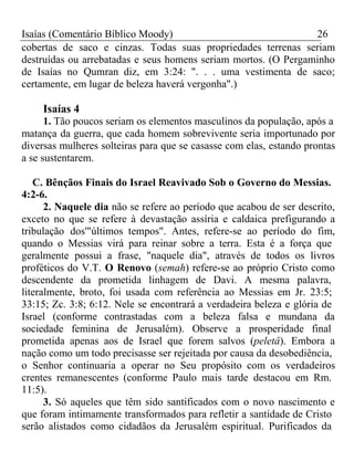 Isaías (Comentário Bíblico Moody) 26 
cobertas de saco e cinzas. Todas suas propriedades terrenas seriam 
destruídas ou arrebatadas e seus homens seriam mortos. (O Pergaminho 
de Isaías no Qumran diz, em 3:24: ". . . uma vestimenta de saco; 
certamente, em lugar de beleza haverá vergonha".) 
Isaías 4 
1. Tão poucos seriam os elementos masculinos da população, após a 
matança da guerra, que cada homem sobrevivente seria importunado por 
diversas mulheres solteiras para que se casasse com elas, estando prontas 
a se sustentarem. 
C. Bênçãos Finais do Israel Reavivado Sob o Governo do Messias. 
4:2-6. 
2. Naquele dia não se refere ao período que acabou de ser descrito, 
exceto no que se refere à devastação assíria e caldaica prefigurando a 
tribulação dos'"últimos tempos". Antes, refere-se ao período do fim, 
quando o Messias virá para reinar sobre a terra. Esta é a força que 
geralmente possui a frase, "naquele dia", através de todos os livros 
proféticos do V.T. O Renovo (semah) refere-se ao próprio Cristo como 
descendente da prometida linhagem de Davi. A mesma palavra, 
literalmente, broto, foi usada com referência ao Messias em Jr. 23:5; 
33:15; Zc. 3:8; 6:12. Nele se encontrará a verdadeira beleza e glória de 
Israel (conforme contrastadas com a beleza falsa e mundana da 
sociedade feminina de Jerusalém). Observe a prosperidade final 
prometida apenas aos de Israel que forem salvos (peletâ). Embora a 
nação como um todo precisasse ser rejeitada por causa da desobediência, 
o Senhor continuaria a operar no Seu propósito com os verdadeiros 
crentes remanescentes (conforme Paulo mais tarde destacou em Rm. 
11:5).3 
. Só aqueles que têm sido santificados com o novo nascimento e 
que foram intimamente transformados para refletir a santidade de Cristo 
serão alistados como cidadãos da Jerusalém espiritual. Purificados da 
 