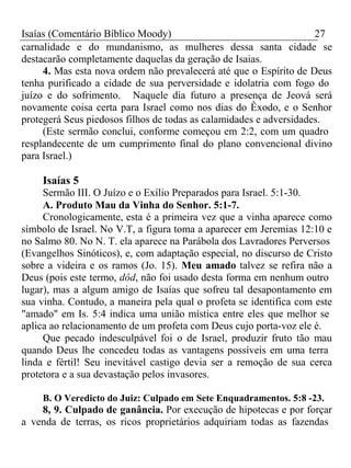 Isaías (Comentário Bíblico Moody) 27 
carnalidade e do mundanismo, as mulheres dessa santa cidade se 
destacarão completamente daquelas da geração de Isaias. 
4. Mas esta nova ordem não prevalecerá até que o Espírito de Deus 
tenha purificado a cidade de sua perversidade e idolatria com fogo do 
juízo e do sofrimento. Naquele dia futuro a presença de Jeová será 
novamente coisa certa para Israel como nos dias do Êxodo, e o Senhor 
protegerá Seus piedosos filhos de todas as calamidades e adversidades. 
(Este sermão conclui, conforme começou em 2:2, com um quadro 
resplandecente de um cumprimento final do plano convencional divino 
para Israel.) 
Isaías 5 
Sermão III. O Juízo e o Exílio Preparados para Israel. 5:1-30. 
A. Produto Mau da Vinha do Senhor. 5:1-7. 
Cronologicamente, esta é a primeira vez que a vinha aparece como 
símbolo de Israel. No V.T, a figura toma a aparecer em Jeremias 12:10 e 
no Salmo 80. No N. T. ela aparece na Parábola dos Lavradores Perversos 
(Evangelhos Sinóticos), e, com adaptação especial, no discurso de Cristo 
sobre a videira e os ramos (Jo. 15). Meu amado talvez se refira não a 
Deus (pois este termo, dôd, não foi usado desta forma em nenhum outro 
lugar), mas a algum amigo de Isaías que sofreu tal desapontamento em 
sua vinha. Contudo, a maneira pela qual o profeta se identifica com este 
"amado" em Is. 5:4 indica uma união mística entre eles que melhor se 
aplica ao relacionamento de um profeta com Deus cujo porta-voz ele é. 
Que pecado indesculpável foi o de Israel, produzir fruto tão mau 
quando Deus lhe concedeu todas as vantagens possíveis em uma terra 
linda e fértil! Seu inevitável castigo devia ser a remoção de sua cerca 
protetora e a sua devastação pelos invasores. 
B. O Veredicto do Juiz: Culpado em Sete Enquadramentos. 5:8 -23. 
8, 9. Culpado de ganância. Por execução de hipotecas e por forçar 
a venda de terras, os ricos proprietários adquiriam todas as fazendas 
 