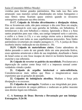 Isaías (Comentário Bíblico Moody) 28 
vizinhas para formar grandes patrimônios. Mas tudo isso lhes seria 
arrancado: suas mansões seriam abandonadas em ruínas fumegantes e 
suas férteis terras ficariam quase estéreis quando os invasores 
estrangeiros acabassem sua obra sinistra. 
11-17. Culpado de frívolos divertimentos e dissipação viciosa. 
Eles se levantavam cedo, não para começar o dia com Deus em oração, 
mas para começá-lo com suas garrafas de bebidas, em bebedeiras. E 
terminavam o dia com bebedices e música. Ignorando a Deus e a Seus 
santos propósitos para suas vidas, seu castigo temporal seria o cativeiro, 
o exílio e a fome (v.13); e o seu castigo eterno seria a destruição no 
Hades (sheol) com todas as suas espalhafatosas possessões. Seus lindos 
patrimônios reverteriam em simples pastagens (v. 17). A justiça de Deus 
receberia inteira vindicação no seu destino (v. 16). 
18,19. Culpado de materialismo cínico. Como adoradores de 
ídolos puxando o carro de um grande ídolo em uma procissão festiva, 
esses apóstatas arrastavam o ídolo de sua iniqüidade, desafiando o Santo 
de Israel como se este fosse incapaz de intervir na história humana para 
exercitar a sua soberania. 
20. Culpado de reverter os padrões da moralidade. Proclamavam a 
depravação do caráter como força viril e a impureza sensual como 
verdadeira virtude e poder. 
21. Culpado de orgulho intelectual e auto-suficiência. 
Consideravam-se mais sábios que Deus e imaginavam-se mais 
experientes que as gerações do passado. 
22. Culpados de indulgência alcoólica. Mediam a força pela 
dissipação e os excessos. 
23. Culpados de corrupção. Vendiam a sua integridade por prata 
quando em exercício de cargos públicos e roubavam ao pobre inocente 
seus direitos legais nos tribunais. 
C. A Sentença de Deus: Derrota e Devastação por um Inimigo 
Estrangeiro. 5:24-30. 
 