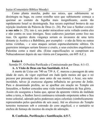 Isaías (Comentário Bíblico Moody) 29 
Como planta murcha, podre nas raízes, que subitamente se 
desintegra na baga, ou como restolho seco que subitamente começa a 
queimar ao contato da fagulha mais insignificante, assim tão 
rapidamente Israel se desintegrada. Sua secura espiritual brotava de sua 
rejeição insolente da Palavra de Deus (v. 24). Por isso o Senhor estende 
a sua mão (v. 25); isto é, seu poder miraculoso seria voltado contra eles 
e não contra os seus inimigos. Seus cadáveres jazeriam como lixo nas 
ruas. Os agentes desta vingança seriam os invasores de uma terra 
distante (a Assíria e a Babilônia, por exemplo) – e não da Síria ou outras 
terras vizinhas, – e seus ataques seriam espetacularmente súbitos. Os 
guerreiros inimigos seriam ferozes e cruéis, e seus exércitos engoliriam a 
Palestina como a maré alta. (Estas especificações se cumpriram em 
Nabucodonosor depois de sua vitória em Carquemis, em 605 A.C.). 
Isaías 6 
Sermão IV. O Profeta Purificado e Comissionado por Deus. 6:1-13. 
A. A Visão de Deus em Sua Santidade. 6:1-4. 
A morte de Uzias em 740 ou 739 A. C. marcou a passagem de uma 
idade de ouro, de vigor espiritual em Judá (pelo menos até que o rei 
pecasse por presunção dez anos antes de sua morte); e Acaz, seu neto 
incrédulo, talvez já exercesse alguma influência no governo de Jotão. 
Para o desanimado profeta, ao se ajoelhar em oração no Templo em 
Jerusalém, o Senhor concedeu uma visão transformadora de Sua glória . 
Assim ele assegurou a Isaías que, apesar da aparente vitória da maldade 
sobre a terra, o Senhor Jeová continuava reinando onipotente sobre o Seu 
trono celestial, adorado pelos poderosos anjos celestiais (simbolicamente 
representados pelos querubins de seis asas). Até os alicerces do Templo 
terrestre tremeram sob o estrondo do coro angelical, e o santuário se 
encheu de fumaça do incenso da oração de adoração. 
B. Confissão, Purificação e Santificação. 6:5-7. 
 