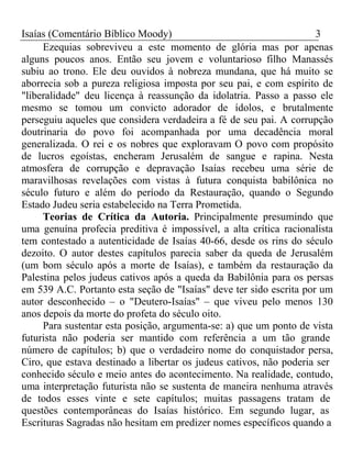 Isaías (Comentário Bíblico Moody) 3 
Ezequias sobreviveu a este momento de glória mas por apenas 
alguns poucos anos. Então seu jovem e voluntarioso filho Manassés 
subiu ao trono. Ele deu ouvidos à nobreza mundana, que há muito se 
aborrecia sob a pureza religiosa imposta por seu pai, e com espírito de 
"liberalidade" deu licença à reassunção da idolatria. Passo a passo ele 
mesmo se tomou um convicto adorador de ídolos, e brutalmente 
perseguiu aqueles que considera verdadeira a fé de seu pai. A corrupção 
doutrinaria do povo foi acompanhada por uma decadência moral 
generalizada. O rei e os nobres que exploravam O povo com propósito 
de lucros egoístas, encheram Jerusalém de sangue e rapina. Nesta 
atmosfera de corrupção e depravação Isaías recebeu uma série de 
maravilhosas revelações com vistas à futura conquista babilônica no 
século futuro e além do período da Restauração, quando o Segundo 
Estado Judeu seria estabelecido na Terra Prometida. 
Teorias de Crítica da Autoria. Principalmente presumindo que 
uma genuína profecia preditiva é impossível, a alta crítica racionalista 
tem contestado a autenticidade de Isaías 40-66, desde os rins do século 
dezoito. O autor destes capítulos parecia saber da queda de Jerusalém 
(um bom século após a morte de Isaías), e também da restauração da 
Palestina pelos judeus cativos após a queda da Babilônia para os persas 
em 539 A.C. Portanto esta seção de "Isaías" deve ter sido escrita por um 
autor desconhecido – o "Deutero-Isaías" – que viveu pelo menos 130 
anos depois da morte do profeta do século oito. 
Para sustentar esta posição, argumenta-se: a) que um ponto de vista 
futurista não poderia ser mantido com referência a um tão grande 
número de capítulos; b) que o verdadeiro nome do conquistador persa, 
Ciro, que estava destinado a libertar os judeus cativos, não poderia ser 
conhecido século e meio antes do acontecimento. Na realidade, contudo, 
uma interpretação futurista não se sustenta de maneira nenhuma através 
de todos esses vinte e sete capítulos; muitas passagens tratam de 
questões contemporâneas do Isaías histórico. Em segundo lugar, as 
Escrituras Sagradas não hesitam em predizer nomes específicos quando a 
 