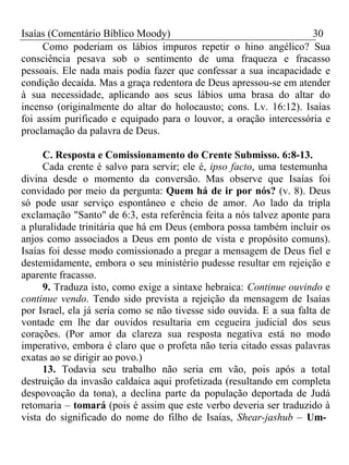 Isaías (Comentário Bíblico Moody) 30 
Como poderiam os lábios impuros repetir o hino angélico? Sua 
consciência pesava sob o sentimento de uma fraqueza e fracasso 
pessoais. Ele nada mais podia fazer que confessar a sua incapacidade e 
condição decaída. Mas a graça redentora de Deus apressou-se em atender 
à sua necessidade, aplicando aos seus lábios uma brasa do altar do 
incenso (originalmente do altar do holocausto; cons. Lv. 16:12). Isaías 
foi assim purificado e equipado para o louvor, a oração intercessória e 
proclamação da palavra de Deus. 
C. Resposta e Comissionamento do Crente Submisso. 6:8-13. 
Cada crente é salvo para servir; ele é, ipso facto, uma testemunha 
divina desde o momento da conversão. Mas observe que Isaías foi 
convidado por meio da pergunta: Quem há de ir por nós? (v. 8). Deus 
só pode usar serviço espontâneo e cheio de amor. Ao lado da tripla 
exclamação "Santo" de 6:3, esta referência feita a nós talvez aponte para 
a pluralidade trinitária que há em Deus (embora possa também incluir os 
anjos como associados a Deus em ponto de vista e propósito comuns). 
Isaías foi desse modo comissionado a pregar a mensagem de Deus fiel e 
destemidamente, embora o seu ministério pudesse resultar em rejeição e 
aparente fracasso. 
9. Traduza isto, como exige a sintaxe hebraica: Continue ouvindo e 
continue vendo. Tendo sido prevista a rejeição da mensagem de Isaías 
por Israel, ela já seria como se não tivesse sido ouvida. E a sua falta de 
vontade em lhe dar ouvidos resultaria em cegueira judicial dos seus 
corações. (Por amor da clareza sua resposta negativa está no modo 
imperativo, embora é claro que o profeta não teria citado essas palavras 
exatas ao se dirigir ao povo.) 
13. Todavia seu trabalho não seria em vão, pois após a total 
destruição da invasão caldaica aqui profetizada (resultando em completa 
despovoação da tona), a declina parte da população deportada de Judá 
retomaria – tomará (pois é assim que este verbo deveria ser traduzido à 
vista do significado do nome do filho de Isaías, Shear-jashub – Um- 
 