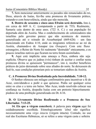 Isaías (Comentário Bíblico Moody) 32 
7. Sem mencionar anteriormente os pecados não renunciados do rei, 
Deus, através de Isaías, fez-lhe uma promessa de livramento prático, 
tratando-o com benevolência, ainda que não merecida. 
8. Dentro de sessenta e cinco anos Efraim será destruído. Isto é, 
em cerca de 669 A. C. (computando a partir de 735). Realmente, 
Samaria caiu dentro de onze anos. (722 A. C.) e sua população foi 
deportada além da Assíria. Mas o estabelecimento de colonizadores não 
israelitas pelo governo parece que não aconteceu de maneira 
generalizada até o reinado de Assurbanipal (669-626) – um fato 
mencionado em Esdras 4:10, onde os imigrantes referem-se ao rei da 
Assíria, chamando-o de Asnapar (ou Osnapar). Com este fluxo 
estrangeiro, o Reino do Norte foi realmente "destruído" etnicamente, e os 
poucos israelitas nativos que ficaram na terra foram assimilados. 
9. Aqui está implícita uma ameaça a Peca, embora não seja 
explícita. Observe que os judeus (vós) tinham de aceitar e confiar nesta 
promessa divina se quisessem "permanecer", isto é, receber benefícios 
práticos do juízo derramado sobre seus aliados do norte. Se deixassem de 
fazê-lo, suas condições piorariam pois se tornariam súditos da Assíria. 
C. A Promessa Divina Desdenhada pela Incredulidade. 7:10-12. 
O Senhor ofereceu um milagre confirmatório para incentivar a fé de 
Acaz, convidando-o a pedir o que quisesse. Podia ser qualquer coisa 
entre os céus e a terra em baixo. Mas Acaz, tendo resolvido colocar sua 
confiança na Assíria, despediu Isaías com um pretexto hipocritamente 
piedoso de uma proibição generalizada em Dt. 6:16. 
D. O Livramento Divino Reafirmado e a Promessa do Seu 
Libertador. 7:13-25. 
14. Eis que a virgem conceberá. A palavra para virgem aqui foi 
cuidadosamente escolhida. Etimologicamente 'almâ não significa 
necessariamente uma virgo intacta (virgem intacta). Contudo, no uso 
real das Escrituras Hebraicas, só se refere a uma virgem casta e solteira 
 