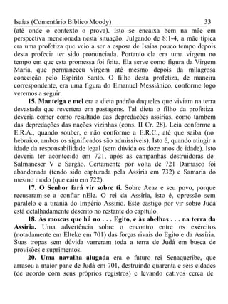 Isaías (Comentário Bíblico Moody) 33 
(até onde o contexto o prova). Isto se encaixa bem na mãe em 
perspectiva mencionada nesta situação. Julgando de 8:1-4, a mãe típica 
era uma profetiza que veio a ser a esposa de Isaías pouco tempo depois 
desta profecia ter sido pronunciada. Portanto ela era uma virgem no 
tempo em que esta promessa foi feita. Ela serve como figura da Virgem 
Maria, que permaneceu virgem até mesmo depois da milagrosa 
conceição pelo Espírito Santo. O filho desta profetiza, de maneira 
correspondente, era uma figura do Emanuel Messiânico, conforme logo 
veremos a seguir. 
15. Manteiga e mel era a dieta padrão daqueles que viviam na terra 
devastada que revertera em pastagens. Tal dieta o filho da profetiza 
deveria comer como resultado das depredações assírias, como também 
das depredações das nações vizinhas (cons. II Cr. 28). Leia conforme a 
E.R.A., quando souber, e não conforme a E.R.C., até que saiba (no 
hebraico, ambos os significados são admissíveis). Isto é, quando atingir a 
idade da responsabilidade legal (sem dúvida os doze anos de idade). Isto 
deveria ter acontecido em 721, após as campanhas destruidoras de 
Salmaneser V e Sargão. Certamente por volta de 721 Damasco foi 
abandonada (tendo sido capturada pela Assíria em 732) e Samaria do 
mesmo modo (que caiu em 722). 
17. O Senhor fará vir sobre ti. Sobre Acaz e seu povo, porque 
recusaram-se a confiar nEle. O rei da Assíria, isto é, opressão sem 
paralelo e a tirania do Império Assírio. Este castigo por vir sobre Judá 
está detalhadamente descrito no restante do capítulo. 
18. Às moscas que há no . . . Egito, e às abelhas . . . na terra da 
Assíria. Uma advertência sobre o encontro entre os exércitos 
(notadamente em Elteke em 701) das forças rivais do Egito e da Assíria. 
Suas tropas sem dúvida varreram toda a terra de Judá em busca de 
provisões e suprimentos. 
20. Uma navalha alugada era o futuro rei Senaqueribe, que 
arrasou a maior pane de Judá em 701, destruindo quarenta e seis cidades 
(de acordo com seus próprios registros) e levando cativos cerca de 
 