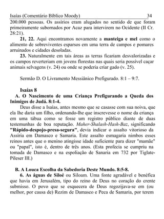 Isaías (Comentário Bíblico Moody) 34 
200.000 pessoas. Os assírios eram alugados no sentido de que foram 
primeiramente subornados por Acaz para intervirem no Ocidente (II Cr. 
28:21). 
21, 22. Aqui encontramos novamente a manteiga e mel como o 
alimento de sobreviventes esparsos em uma terra de campos e pomares 
arruinados e cidades desoladas. 
23. Naturalmente em tais áreas as terras ficariam desvalorizadas e 
os campos reverteriam em jovens florestas nas quais seria possível caçar 
animais selvagens (v. 24) ou onde se poderia criar gado (v. 25). 
Sermão D. O Livramento Messiânico Prefigurado. 8:1 – 9:7. 
Isaías 8 
A. O Nascimento de uma Criança Prefigurando a Queda dos 
Inimigos de Judá. 8:1-4. 
Deus disse a Isaías, antes mesmo que se casasse com sua noiva, que 
ela lhe daria um filho, ordenando-lhe que inscrevesse o nome da criança 
em uma tábua como se fosse um registro público diante de duas 
testemunhas de boa reputação. Maher-Shalash-Hash-Baz, significando 
"Rápido-despojo-presa-segura", devia indicar o assalto vitorioso da 
Assíria em Damasco e Samaria. Este assalto esmagaria nimbos esses 
reinos antes que o menino atingisse idade suficiente para dizer "mamãe" 
ou "papal", isto é, dentro de três anos. (Esta profecia se cumpriu na 
tomada de Damasco e na espoliação de Sanaria em 732 por Tiglate- 
Pileser III.) 
B. A Louca Escolha da Sabedoria Deste Mundo. 8:5-8. 
6. As águas de Siloé ou Siloam. Uma fonte agradável e benéfica 
que havia em Jerusalém, tipo do reino de Deus no coração do crente 
submisso. O povo que se esquecera de Deus regozijava-se em (ou 
melhor, por causa de) Rezim de Damasco e Peca de Samaria, por terem 
 