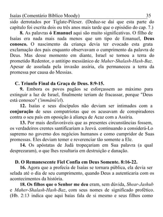 Isaías (Comentário Bíblico Moody) 35 
sido derrotados por Tiglate-Pileser. (Deduz-se daí que esta parte do 
capítulo foi escrita dois ou três anos mais tarde que o episódio do cap. 7.) 
8. As palavras ó Emanuel aqui são muito significativas. O filho de 
Isaías era nada mais nada menos que um tipo de Emanuel, Deus 
conosco. O nascimento da criança devia ter evocado esta grata 
exclamação dos pais enquanto observavam o cumprimento da palavra de 
Deus. Mas desse momento em diante, Israel se tornou a terra do 
prometido Redentor, o antitipo messiânico de Maher-Shalash-Hash-Baz. 
Apesar de assolada pela invasão assíria, ela permaneceu a terra da 
promessa por causa do Messias. 
C. Triunfo Final da Graça de Deus. 8:9-15. 
9. Embora os povos pagãos se esforçassem ao máximo para 
extinguir a luz de Israel, finalmente teriam de fracassar, porque "Deus 
está conosco" ('immânû'el). 
12. Isaías e seus discípulos não deviam ser intimados com a 
conjuração de seus compatriotas que os acusavam de conspiradores 
contra o seu país em oposição à aliança de Acaz com a Assíria. 
13. Por mais desfavoráveis que as presentes circunstâncias fossem, 
os verdadeiros crentes santificariam a Jeová. continuando a considerá-Lo 
supremo no governo dos negócios humanos e como cumpridor de Suas 
promessas. Eles deviam temer e reverenciar tão somente a Ele. 
14. Os apóstatas de Judá tropeçariam em Sua palavra (a qual 
desprezaram), o que lhes resultaria em destruição e danação. 
D. O Remanescente Fiel Confia em Deus Somente. 8:16-22. 
16. Agora que a profecia de Isaías se tornara pública, ela devia ser 
selada até o dia de seu cumprimento, quando Deus a autenticaria com os 
acontecimentos da história. 
18. Os filhos que o Senhor me deu eram, sem dúvida, Shear-Jashub 
e Maher-Shalash-Hash-Baz, com seus nomes de significado profético. 
(Hb. 2:13 indica que aqui baías fala de si mesmo e seus filhos como 
 