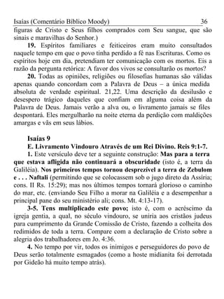 Isaías (Comentário Bíblico Moody) 36 
figuras de Cristo e Seus filhos comprados com Seu sangue, que são 
sinais e maravilhas do Senhor.) 
19. Espíritos familiares e feiticeiros eram muito consultados 
naquele tempo em que o povo tinha perdido a fé nas Escrituras. Como os 
espíritos hoje em dia, pretendiam ter comunicação com os mortos. Eis a 
razão da pergunta retórica: A favor dos vivos se consultarão os mortos? 
20. Todas as opiniões, religiões ou filosofias humanas são válidas 
apenas quando concordam com a Palavra de Deus – a única medida 
absoluta de verdade espiritual. 21,22. Uma descrição da desilusão e 
desespero trágico daqueles que confiam em alguma coisa além da 
Palavra de Deus. Jamais verão a alva ou, o livramento jamais se files 
despontará. Eles mergulharão na noite eterna da perdição com maldições 
amargas e vãs em seus lábios. 
Isaías 9 
E. Livramento Vindouro Através de um Rei Divino. Reis 9:1-7. 
1. Este versículo deve ter a seguinte construção: Mas para a terra 
que estava afligida não continuará a obscuridade (isto é, a terra da 
Galiléia). Nos primeiros tempos tornou desprezível a terra de Zebulom 
e . . . Naftali (permitindo que se colocassem sob o jugo direto da Assíria; 
cons. II Rs. 15:29); mas nos últimos tempos tornará glorioso o caminho 
do mar, etc. (enviando Seu Filho a morar na Galiléia e a desempenhar a 
principal pane do seu ministério ali; cons. Mt. 4:13-17). 
3-5. Tens multiplicado este povo; isto é, com o acréscimo da 
igreja gentia, a qual, no século vindouro, se uniria aos cristãos judeus 
para cumprimento da Grande Comissão de Cristo, fazendo a colheita dos 
redimidos de toda a terra. Compare com a declaração de Cristo sobre a 
alegria dos trabalhadores em Jo. 4:36. 
4. No tempo por vir, todos os inimigos e perseguidores do povo de 
Deus serão totalmente esmagados (como a hoste midianita foi derrotada 
por Gideão há muito tempo atrás). 
 