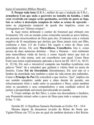 Isaías (Comentário Bíblico Moody) 37 
5. Porque toda bota (E.R.A.; melhor do que a tradução da E.R.C., 
armadura) Com que anda o guerreiro no tumulto da batalha, e toda 
veste revolvida em sangue serão queimadas, servirão de pasto ao fogo. 
Isto se refere à destruição completa de todas as armas de opressão – 
tanto no julgamento temporal da queda dos impérios, como no 
Armagedom nos "últimos tempos". 
6. Aqui temos delineado o caráter do Emanuel que efetuará este 
livramento. Ele virá ao mundo como criancinha nascida ao povo hebreu, 
um presente misericordioso de Deus para eles. (Contraste com a violenta 
negativa da fé muçulmana que declara que Deus jamais teria um filho, 
conforme a Sura 112 do Corão.) Ele regerá o reino de Deus com 
autoridade divina. Ele será Maravilhoso, Conselheiro. Isto é, como 
pessoa de duas naturezas distintas – Deus e Homem – será realmente 
uma maravilhosa vinda de Jeová; e como Aquele único que tem as 
palavras de vida eterna, será um conselheiro sem igual. Como Deus 
Forte (um termo explicitamente aplicado a Jeová em Dt. 10:17; Is. 10:21; 
Jr. 32:18), Ele será o irresistível campeão nas batalhas (conforme esta 
palavra "forte" dá a entender) que ganhará a vitória final na arena da 
história. Como Pai da Eternidade (literalmente), Ele será não só o 
Senhor da eternidade mas também o autor da vida eterna dos redimidos. 
Como o Príncipe da Paz Ele concederá o que shalom, "paz", implica em 
seu sentido completo: saúde para a alma doente de pecado; um 
relacionamento forte e sadio entre os pecadores e Deus, como também 
entre os pecadores e seus companheiros; e uma condição estável de 
justiça e prosperidade universais prevalecendo no mundo. 
7. Como antítipo do Rei Davi, e como seu descendente e herdeiro, 
este Prometido reinará sobre o povo de Deus para todo o sempre (cons. 
II Sm. 7 :16). 
Sermão III. A Orgulhosa Samaria Destinada ao Exílio. 9:8 – 10:4. 
Mesmo depois da desastrosa invasão do Reino do Norte por 
Tiglate-Pileser em 732 (o ano no qual ele também destruiu o Rei Rezim 
 