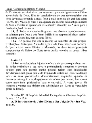 Isaías (Comentário Bíblico Moody) 38 
de Damasco), os efraimitas continuaram cegamente ignorando a última 
advertência de Deus. Eles se vangloriavam de que reconstruiriam sua 
terra devastada tornando-a mais forte e mais gloriosa do que fora antes 
(vs. 9b, 10). Mas logo viria o dia quando até mesmo seus antigos aliados 
da Síria e Filístia se ajuntariam aos exércitos atacantes da Assíria para a 
final extinção de Samaria. 
14, 15. Todas as camadas dirigentes, que não se arrependeram nem 
se voltaram para Deus e que foram infiéis à sua responsabilidade, seriam 
totalmente destruídas, com os seus filhos. 
18-21. O pecado traz em si mesmo as sementes de sua própria 
retribuição e destruição. Além das agonias da fome haveria os horrores 
da guerra civil entre Efraim e Manassés, as duas tribos principais 
componentes do Reino do Norte (sem dúvida envolve as outras tribos 
também). 
Isaías 10 
10:1-4. Aqueles juízes injustos e oficiais do governo que abusavam 
do poder oprimindo o seu povo e pronunciando sentenças e decretos 
injustos para seu próprio ganho pessoal teriam suas iniqüidades 
devidamente castigadas diante do tribunal da justiça de Deus. Perderiam 
todas as suas propriedades desonestamente adquiridas quando os 
invasores estrangeiros os despojassem de tudo o que tinham, levando-os 
como miseráveis prisioneiros para o cativeiro. A vossa glória. Os 
tesouros e valores que tinham em substituição de Deus (a verdadeira 
glória de Israel). 
Sermão IV. O Império Mundial Esmagado; o Glorioso Império 
Futuro. 10:5 - 12:6. 
A. O Instrumento do Juízo Divino a Ser Julgado Por Sua Vez. 
10:5-34. 
 