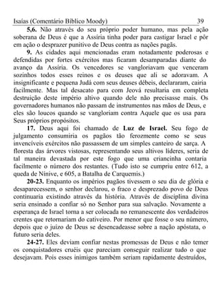 Isaías (Comentário Bíblico Moody) 39 
5,6. Não através do seu próprio poder humano, mas pela ação 
soberana de Deus é que a Assíria tinha poder para castigar Israel e pôr 
em ação o desprazer punitivo de Deus contra as nações pagãs. 
9. As cidades aqui mencionadas eram notadamente poderosas e 
defendidas por fortes exércitos mas ficaram desamparadas diante do 
avanço da Assíria. Os vencedores se vangloriavam que venceram 
sozinhos todos esses reinos e os deuses que ali se adoravam. A 
insignificante e pequena Judá com seus deuses débeis, declararam, cairia 
facilmente. Mas tal desacato para com Jeová resultaria em completa 
destruição deste império altivo quando dele não precisasse mais. Os 
governadores humanos não passam de instrumentos nas mãos de Deus, e 
eles são loucos quando se vangloriam contra Aquele que os usa para 
Seus próprios propósitos. 
17. Deus aqui foi chamado de Luz de Israel. Seu fogo de 
julgamento consumiria os pagãos tão ferozmente como se seus 
invencíveis exércitos não passassem de um simples canteiro de sarça. A 
floresta das árvores vistosas, representando seus altivos líderes, seria de 
tal maneira devastada por este fogo que uma criancinha contaria 
facilmente o número dos restantes. (Tudo isto se cumpriu entre 612, a 
queda de Nínive, e 605, a Batalha de Carquemis.) 
20-23. Enquanto os impérios pagãos tivessem o seu dia de glória e 
desaparecessem, o senhor declarou, o fraco e desprezado povo de Deus 
continuaria existindo através da história. Através de disciplina divina 
seria ensinado a confiar só no Senhor para sua salvação. Novamente a 
esperança de Israel torna a ser colocada no remanescente dos verdadeiros 
crentes que retornariam do cativeiro. Por menor que fosse o seu número, 
depois que o juízo de Deus se desencadeasse sobre a nação apóstata, o 
futuro seria deles. 
24-27. Eles deviam confiar nestas promessas de Deus e não temer 
os conquistadores cruéis que pareciam conseguir realizar tudo o que 
desejavam. Pois esses inimigos também seriam rapidamente destruídos, 
 
