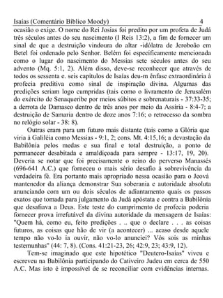 Isaías (Comentário Bíblico Moody) 4 
ocasião o exige. O nome do Rei Josias foi predito por um profeta de Judá 
três séculos antes do seu nascimento (I Reis 13:2), a fim de fornecer um 
sinal de que a destruição vindoura do altar -idólatra de Jeroboão em 
Betel foi ordenado pelo Senhor. Belém foi especificamente mencionada 
como o lugar do nascimento do Messias sete séculos antes do seu 
advento (Mq. 5:1, 2). Além disso, deve-se reconhecer que através de 
todos os sessenta e. seis capítulos de Isaías deu-m ênfase extraordinária à 
profecia preditiva como sinal de inspiração divina. Algumas das 
predições seriam logo cumpridas (tais como o livramento de Jerusalém 
do exército de Senaqueribe por meios súbitos e sobrenaturais - 37:33-35; 
a derrota de Damasco dentro de três anos por meio da Assíria - 8:4-7; a 
destruição de Samaria dentro de doze anos 7:16; o retrocesso da sombra 
no relógio solar - 38: 8). 
Outras eram para um futuro mais distante (tais como a Glória que 
viria à Galiléia como Messias - 9:1, 2; cons. Mt. 4:15,16; a devastação da 
Babilônia pelos medas e sua final e total destruição, a ponto de 
permanecer desabitada e amaldiçoada para sempre - 13:17, 19, 20). 
Deveria se notar que foi precisamente o reino do perverso Manassés 
(696-641 A.C.) que forneceu o mais sério desafio à sobrevivência da 
verdadeira fé. Era portanto mais apropriado nessa ocasião para o Jeová 
mantenedor da aliança demonstrar Sua soberania e autoridade absoluta 
anunciando com um ou dois séculos de adiantamento quais os passos 
exatos que tomada para julgamento da Judá apóstata e contra a Babilônia 
que desafiava a Deus. Este teste do cumprimento de profecia poderia 
fornecer prova irrefutável da divina autoridade da mensagem de Isaías: 
"Quem há, como eu, feito predições . .. que o declare . . . as coisas 
futuros, as coisas que hão de vir (a acontecer) ... acaso desde aquele 
tempo não vo-lo ia ouvir, não vo-lo anunciei? Vós sois as minhas 
testemunhas" (44: 7, 8). (Cons. 41:21-23, 26; 42:9, 23; 43:9, 12). 
Tem-se imaginado que este hipotético "Deutero-Isaías" viveu e 
escreveu na Babilônia participando do Cativeiro Judeu em cerca de 550 
A.C. Mas isto é impossível de se reconciliar com evidências internas. 
 