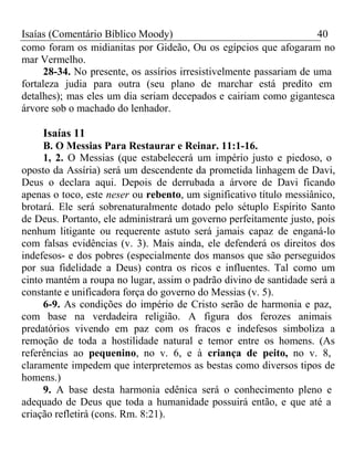 Isaías (Comentário Bíblico Moody) 40 
como foram os midianitas por Gideão, Ou os egípcios que afogaram no 
mar Vermelho. 
28-34. No presente, os assírios irresistivelmente passariam de uma 
fortaleza judia para outra (seu plano de marchar está predito em 
detalhes); mas eles um dia seriam decepados e cairiam como gigantesca 
árvore sob o machado do lenhador. 
Isaías 11 
B. O Messias Para Restaurar e Reinar. 11:1-16. 
1, 2. O Messias (que estabelecerá um império justo e piedoso, o 
oposto da Assíria) será um descendente da prometida linhagem de Davi, 
Deus o declara aqui. Depois de derrubada a árvore de Davi ficando 
apenas o toco, este neser ou rebento, um significativo título messiânico, 
brotará. Ele será sobrenaturalmente dotado pelo sétuplo Espírito Santo 
de Deus. Portanto, ele administrará um governo perfeitamente justo, pois 
nenhum litigante ou requerente astuto será jamais capaz de enganá-lo 
com falsas evidências (v. 3). Mais ainda, ele defenderá os direitos dos 
indefesos- e dos pobres (especialmente dos mansos que são perseguidos 
por sua fidelidade a Deus) contra os ricos e influentes. Tal como um 
cinto mantém a roupa no lugar, assim o padrão divino de santidade será a 
constante e unificadora força do governo do Messias (v. 5). 
6-9. As condições do império de Cristo serão de harmonia e paz, 
com base na verdadeira religião. A figura dos ferozes animais 
predatórios vivendo em paz com os fracos e indefesos simboliza a 
remoção de toda a hostilidade natural e temor entre os homens. (As 
referências ao pequenino, no v. 6, e à criança de peito, no v. 8, 
claramente impedem que interpretemos as bestas como diversos tipos de 
homens.) 
9. A base desta harmonia edênica será o conhecimento pleno e 
adequado de Deus que toda a humanidade possuirá então, e que até a 
criação refletirá (cons. Rm. 8:21). 
 