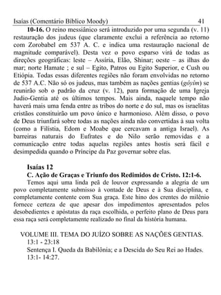 Isaías (Comentário Bíblico Moody) 41 
10-16. O reino messiânico será introduzido por uma segunda (v. 11) 
restauração dos judeus (que claramente exclui a referência ao retorno 
com Zorobabel em 537 A. C. e indica uma restauração nacional de 
magnitude comparável). Desta vez o povo esparso virá de todas as 
direções geográficas: leste – Assíria, Elão, Shinar; oeste – as ilhas do 
mar; norte Hamate ; e sul – Egito, Patros ou Egito Superior, e Cush ou 
Etiópia. Todas essas diferentes regiões não foram envolvidas no retorno 
de 537 A.C. Não só os judeus, mas também as nações gentias (gôyîm) se 
reunirão sob o padrão da cruz (v. 12), para formação de uma Igreja 
Judio-Gentia até os últimos tempos. Mais ainda, naquele tempo não 
haverá mais uma fenda entre as tribos do norte e do sul, mas os israelitas 
cristãos constituirão um povo único e harmonioso. Além disso, o povo 
de Deus triunfará sobre todas as nações ainda não convertidas à sua volta 
(como a Filístia, Edom e Moabe que cercavam a antiga Israel). As 
barreiras naturais do Eufrates e do Nilo serão removidas e a 
comunicação entre todas aquelas regiões antes hostis será fácil e 
desimpedida quando o Príncipe da Paz governar sobre elas. 
Isaías 12 
C. Ação de Graças e Triunfo dos Redimidos de Cristo. 12:1-6. 
Temos aqui uma linda peã de louvor expressando a alegria de um 
povo completamente submisso à vontade de Deus e à Sua disciplina, e 
completamente contente com Sua graça. Este hino dos crentes do milênio 
fornece certeza de que apesar dos impedimentos apresentados pelos 
desobedientes e apóstatas da raça escolhida, o perfeito plano de Deus para 
essa raça será completamente realizado no final da história humana. 
VOLUME III. TEMA DO JUÍZO SOBRE AS NAÇÕES GENTIAS. 
13:1 - 23:18 
Sentença I. Queda da Babilônia; e a Descida do Seu Rei ao Hades. 
13:1- 14:27. 
 