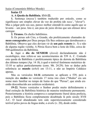 Isaías (Comentário Bíblico Moody) 42 
Isaías 13 
A. A Queda da Babilônia. 13:1-22. 
1. Sentença (massa’) também traduzido por oráculo, como se 
significasse um simples elevar da voz do profeta (de nasa’, "elevar"). 
Mas a julgar pelo seu uso, parece melhor entendê-lo como aquilo que se 
levanta – um peso. Isto é, um peso de juízo divino que um ofensor deve 
carregar. 
2. Tiranos. Os chefes babilônios. 
3. Os persas sob Ciro, o Grande, são profeticamente chamados de 
meus consagrados por Deus porque Ele lhes ordenou que derrubassem a 
Babilônia. Observe que eles deviam vir de um país remoto (v. 5) e não 
de alguma região vizinha. A Pérsia ficava bem a leste do Elão, cerca de 
560 quilômetros da Babilônia. 
6. Aqui o dia do SENHOR (Jeová) declaradamente não é 
escatológico, mas refere-se aos acontecimentos de 539 A. C. Contudo 
esta queda da Babilônia é profeticamente típica da derrota da Babilônia 
dos últimos tempos (Ap. 14 :8), à qual o terrível fenômeno meteórico de 
13:10 se aplica particularmente (cons. Mt. 24:29). Isto se deduz pela 
referência ao mundo (tebel) em 13:11, e não ao Império Caldaico 
apenas. 
Mas os versículos 14-16 certamente se aplicam a 539, pois a 
menção dos medos no versículo 17 torna isto claro ("Medos" era um 
nome mais familiar no tempo de Isaías do que "Persas", que ainda era 
então desconhecido aos asiáticos ocidentais). 
19-22. Nestes versículos o Senhor prediz muito definidamente a 
final extinção da Babilônia histórica de maneira totalmente permanente. 
Posteriormente a história comprova o cumprimento literal desta profecia, 
pois a Babilônia ficou completamente desabitada lá pelo século XVII 
A.C. O local abandonado tem sido supersticiosamente considerado 
terrível pelos povos da língua árabe, o árabe (v. 20), desde então. 
 