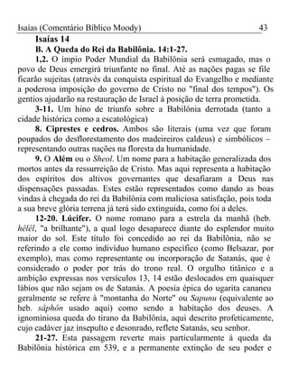 Isaías (Comentário Bíblico Moody) 43 
Isaías 14 
B. A Queda do Rei da Babilônia. 14:1-27. 
1,2. O ímpio Poder Mundial da Babilônia será esmagado, mas o 
povo de Deus emergirá triunfante no final. Até as nações pagas se file 
ficarão sujeitas (através da conquista espiritual do Evangelho e mediante 
a poderosa imposição do governo de Cristo no "final dos tempos"). Os 
gentios ajudarão na restauração de Israel à posição de terra prometida. 
3-11. Um hino de triunfo sobre a Babilônia derrotada (tanto a 
cidade histórica como a escatológica) 
8. Ciprestes e cedros. Ambos são literais (uma vez que foram 
poupados do desflorestamento dos madeireiros caldeus) e simbólicos – 
representando outras nações na floresta da humanidade. 
9. O Além ou o Sheol. Um nome para a habitação generalizada dos 
mortos antes da ressurreição de Cristo. Mas aqui representa a habitação 
dos espíritos dos altivos governantes que desafiaram a Deus nas 
dispensações passadas. Estes estão representados como dando as boas 
vindas à chegada do rei da Babilônia com maliciosa satisfação, pois toda 
a sua breve glória terrena já terá sido extinguida, como foi a deles. 
12-20. Lúcifer. O nome romano para a estrela da manhã (heb. 
hêlêl, "a brilhante"), a qual logo desaparece diante do esplendor muito 
maior do sol. Este título foi concedido ao rei da Babilônia, não se 
referindo a ele como indivíduo humano específico (como Belsazar, por 
exemplo), mas como representante ou incorporação de Satanás, que é 
considerado o poder por trás do trono real. O orgulho titânico e a 
ambição expressas nos versículos 13, 14 estão deslocados em quaisquer 
lábios que não sejam os de Satanás. A poesia épica do ugarita cananeu 
geralmente se refere à "montanha do Norte" ou Sapunu (equivalente ao 
heb. sâphôn usado aqui) como sendo a habitação dos deuses. A 
ignominiosa queda do tirano da Babilônia, aqui descrito profeticamente, 
cujo cadáver jaz insepulto e desonrado, reflete Satanás, seu senhor. 
21-27. Esta passagem reverte mais particularmente à queda da 
Babilônia histórica em 539, e a permanente extinção de seu poder e 
 