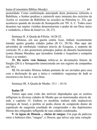 Isaías (Comentário Bíblico Moody) 44 
posteridade. Como confirmação antecipada desta promessa referente à 
Babilônia, o Senhor predisse a catástrofe mais iminente dos exércitos da 
Assíria (o suserano da Babilônia na ocasião) na Palestina (v. 25), que 
aconteceu quando da invasão de Senaqueribe em 701 A. C. Todos esses 
desastres nas nações vizinhas demonstrariam o poder de um Deus único 
e verdadeiro, o Deus de Israel (vs. 24, 27). 
Sentença II. A Queda da Filístia. 14:28-32. 
Os filisteus, em sua guerra contra Acaz, tinham recentemente 
tomado quatro grandes cidades judias (II Cr. 28:18). Mas aqui são 
advertidos da retribuição vindoura através de Ezequias, a serpente do 
versículo 29, e dos posteriores príncipes judeus da dinastia hasmoneana 
(como Jônatas Macabeu, que incendiou Asdode e Asquelom e competiu 
Gaza a se render). 
31. Do norte vem fumaça refere-se às devastações futuras de 
Sargão (20:1) e Senaqueribe (mencionada em seu registro de campanhas 
em 701). 
32. Os enviados filisteus tinham portanto de ser enviados para casa 
com a declaração de que a única e verdadeira -segurança de Judá se 
encontrava em Jeová, o seu Deus. 
Sentença III. A Queda de Moabe. 15:1 – 16:14. 
Isaías 15 
Temos aqui uma visão das terríveis depredações que os assírios 
infligiram às diversas cidades de Moabe que ao mencionadas através de 
todo o capítulo 15. Embora os moabitas tenham sido implacáveis 
inimigos de Israel, o profeta só podia chorar de compaixão diante do 
espetáculo da sangrenta crueldade do conquistador e das deprimentes 
fileiras dos refugiados infligindo de suas cidades condenadas. 
9. As águas de Dimom ... cheias de sangue. Um jogo de palavras 
entre o hebraico dâm, "sangue", e Dimom, que talvez seja uma variação 
 