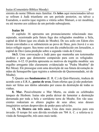 Isaías (Comentário Bíblico Moody) 45 
sinistra do nome Dibom mais familiar. Os leões aqui mencionados talvez 
se refiram à Judá triunfante em um período posterior, ou talvez a 
Esaradom, o assírio (que registra a vitória sobre Mutsuri, o rei moabita), 
ou até mesmo aos caldeus de um período subseqüente. 
Isaías 16 
O capítulo 16 apresenta um pronunciamento relacionado mas 
separado, ocasionado pela futura fuga dos refugiados moabitas a Sela, 
capital de Edom (que era aliada de Moabe). De seu asilo em Edom eles 
foram convidados a se submeterem ao povo de Deus, pois Jeová é o seu 
único refúgio seguro. Seu trono será um dia estabelecido em Jerusalém, a 
capital de Davi (uma predição sobre a segunda vinda de Cristo). 
16:3. Uma convocação a Judá para que mantenha um testemunho 
piedoso e para que demonstre compaixão para com os refugiados 
moabitas. 6-12. O profeta apresenta os motivos da tragédia moabita: seu 
orgulho arrogante (tão claramente evidenciado na "Pedra Moabita" do 
Rei Mesa). Ele prossegue com uma descrição de sua futura devastação às 
mãos de Senaqueribe (que registra a submissão de Quemosnadade, rei de 
Moabe). 
7. Quanto aos fundamentos (E. R. C.) de Quir-Haresete, traduza de 
acordo com a E.R.A., pastas de uvas. Eram ofertas que já não poderiam 
mais ser feitas aos ídolos adorados por causa da destruição de todas as 
vinhas. 
8. Mar. Possivelmente o Mar Morto, ou ainda os celebrados 
tanques de Hesbom. Isaías não podia deixar de lamentar a destruição 
derramada por toda a bela e sorridente terra de Moabe. Em vão seus 
crentes rodeariam os altares pagãos de seus altos; seus deuses 
imaginários seriam desprovidos de poder para salvá-los. 
13, 14. Dentro em três anos. Uma data mais precisa para esta 
invasão. O tempo foi sem dúvida revelado em 704 A. C. e referia-se à 
vinda de Senaqueribe, três anos mais tarde. 
 
